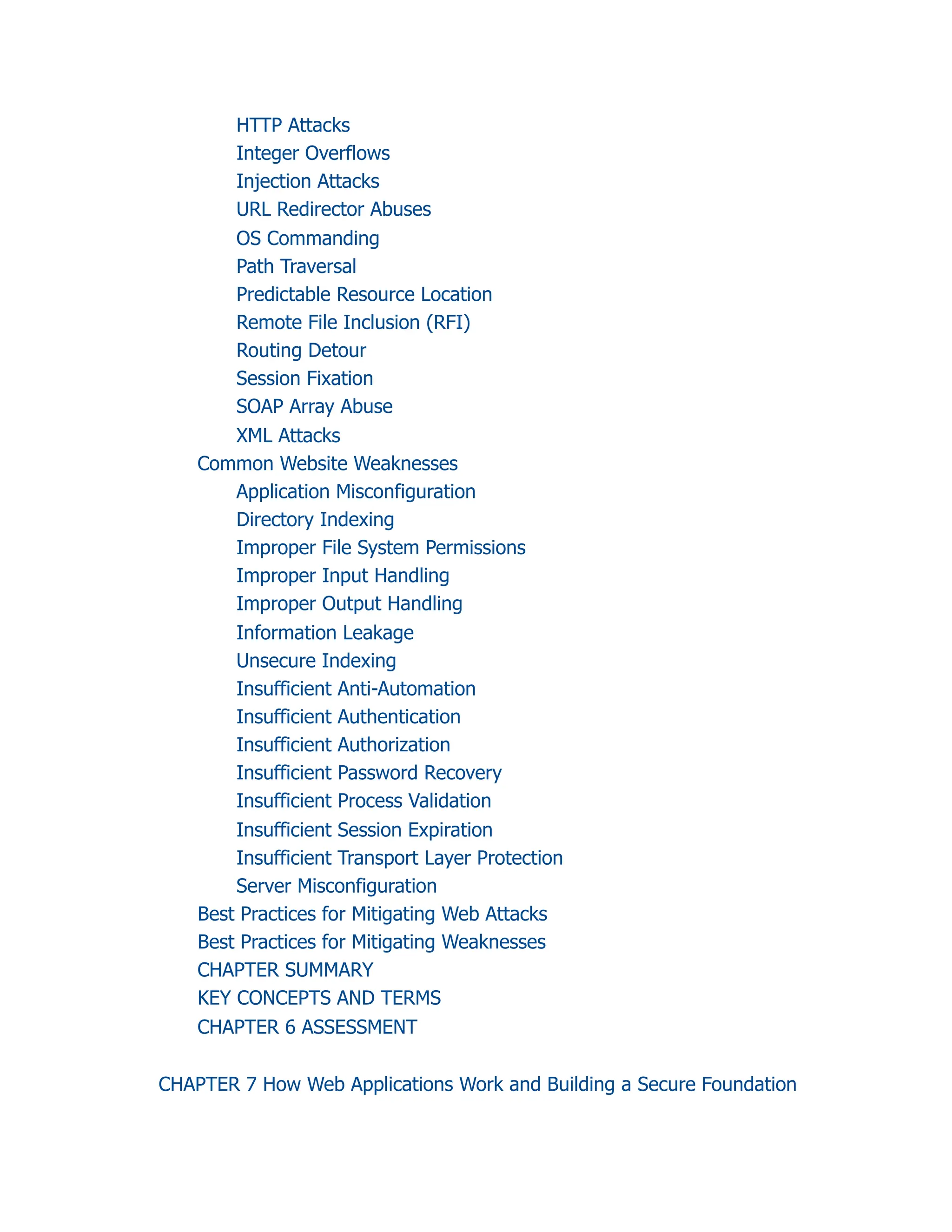 HTTP Attacks
Integer Overflows
Injection Attacks
URL Redirector Abuses
OS Commanding
Path Traversal
Predictable Resource Location
Remote File Inclusion (RFI)
Routing Detour
Session Fixation
SOAP Array Abuse
XML Attacks
Common Website Weaknesses
Application Misconfiguration
Directory Indexing
Improper File System Permissions
Improper Input Handling
Improper Output Handling
Information Leakage
Unsecure Indexing
Insufficient Anti-Automation
Insufficient Authentication
Insufficient Authorization
Insufficient Password Recovery
Insufficient Process Validation
Insufficient Session Expiration
Insufficient Transport Layer Protection
Server Misconfiguration
Best Practices for Mitigating Web Attacks
Best Practices for Mitigating Weaknesses
CHAPTER SUMMARY
KEY CONCEPTS AND TERMS
CHAPTER 6 ASSESSMENT
CHAPTER 7 How Web Applications Work and Building a Secure Foundation
 