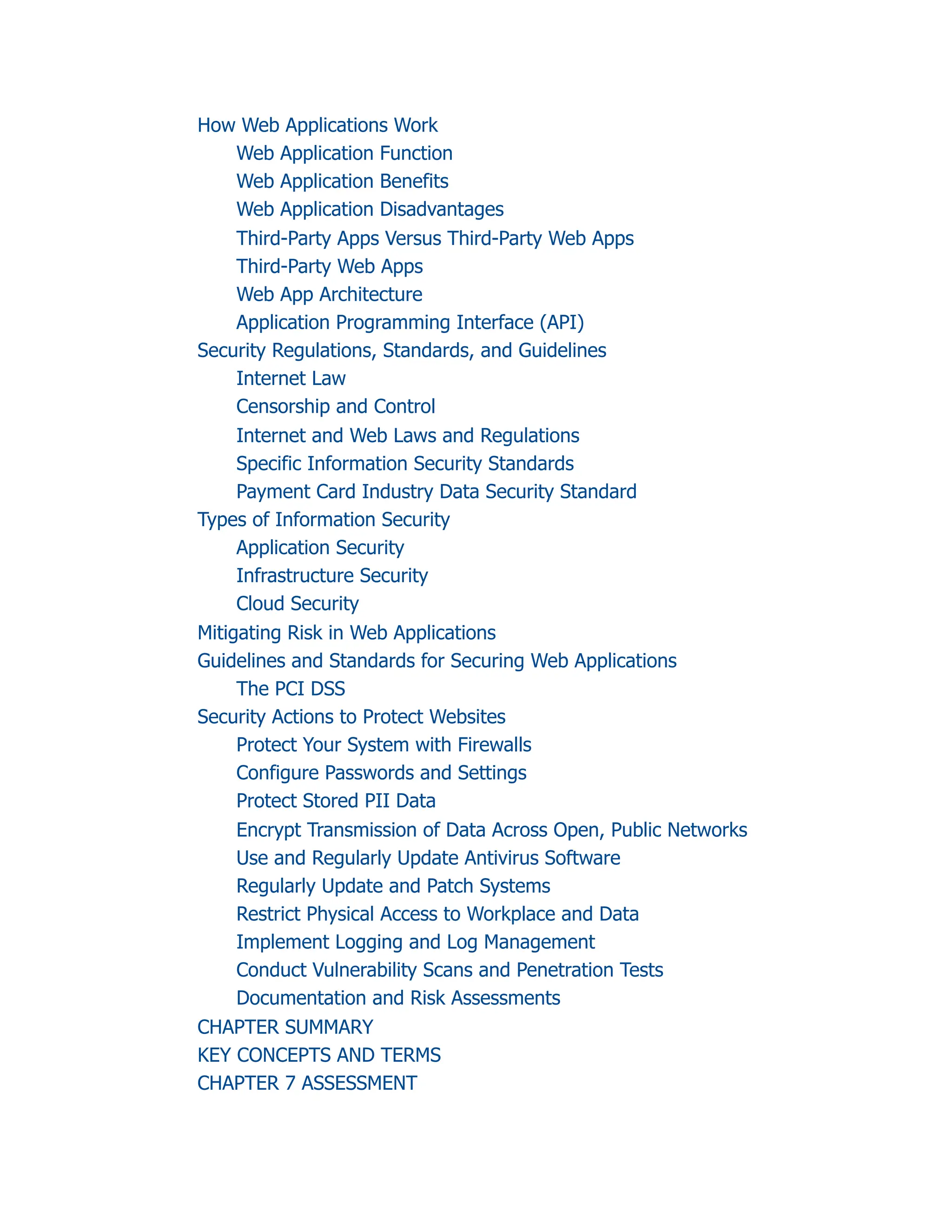 How Web Applications Work
Web Application Function
Web Application Benefits
Web Application Disadvantages
Third-Party Apps Versus Third-Party Web Apps
Third-Party Web Apps
Web App Architecture
Application Programming Interface (API)
Security Regulations, Standards, and Guidelines
Internet Law
Censorship and Control
Internet and Web Laws and Regulations
Specific Information Security Standards
Payment Card Industry Data Security Standard
Types of Information Security
Application Security
Infrastructure Security
Cloud Security
Mitigating Risk in Web Applications
Guidelines and Standards for Securing Web Applications
The PCI DSS
Security Actions to Protect Websites
Protect Your System with Firewalls
Configure Passwords and Settings
Protect Stored PII Data
Encrypt Transmission of Data Across Open, Public Networks
Use and Regularly Update Antivirus Software
Regularly Update and Patch Systems
Restrict Physical Access to Workplace and Data
Implement Logging and Log Management
Conduct Vulnerability Scans and Penetration Tests
Documentation and Risk Assessments
CHAPTER SUMMARY
KEY CONCEPTS AND TERMS
CHAPTER 7 ASSESSMENT
 