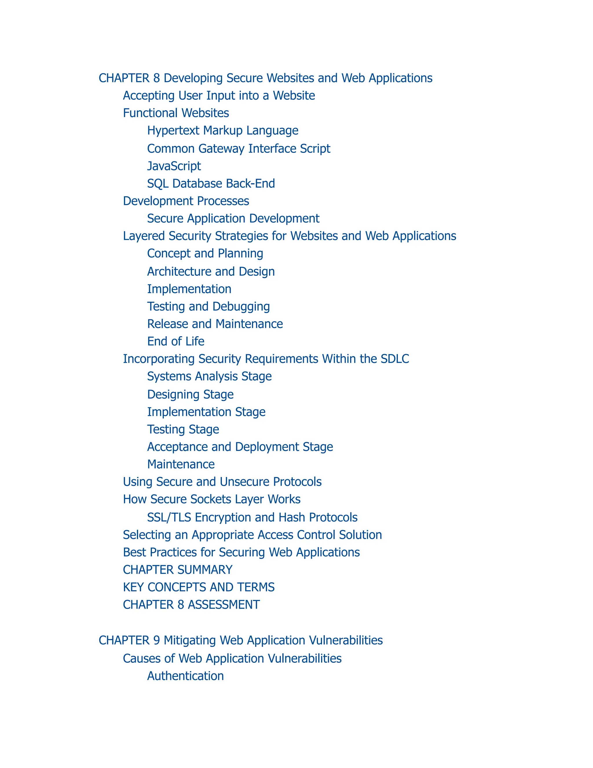 CHAPTER 8 Developing Secure Websites and Web Applications
Accepting User Input into a Website
Functional Websites
Hypertext Markup Language
Common Gateway Interface Script
JavaScript
SQL Database Back-End
Development Processes
Secure Application Development
Layered Security Strategies for Websites and Web Applications
Concept and Planning
Architecture and Design
Implementation
Testing and Debugging
Release and Maintenance
End of Life
Incorporating Security Requirements Within the SDLC
Systems Analysis Stage
Designing Stage
Implementation Stage
Testing Stage
Acceptance and Deployment Stage
Maintenance
Using Secure and Unsecure Protocols
How Secure Sockets Layer Works
SSL/TLS Encryption and Hash Protocols
Selecting an Appropriate Access Control Solution
Best Practices for Securing Web Applications
CHAPTER SUMMARY
KEY CONCEPTS AND TERMS
CHAPTER 8 ASSESSMENT
CHAPTER 9 Mitigating Web Application Vulnerabilities
Causes of Web Application Vulnerabilities
Authentication
 