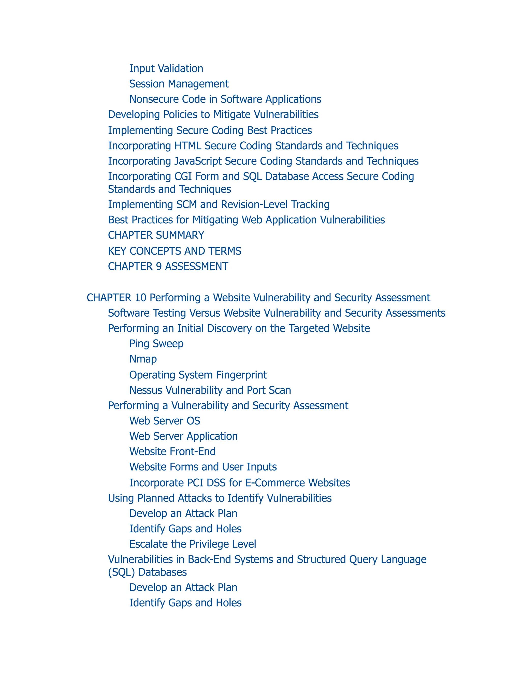 Input Validation
Session Management
Nonsecure Code in Software Applications
Developing Policies to Mitigate Vulnerabilities
Implementing Secure Coding Best Practices
Incorporating HTML Secure Coding Standards and Techniques
Incorporating JavaScript Secure Coding Standards and Techniques
Incorporating CGI Form and SQL Database Access Secure Coding
Standards and Techniques
Implementing SCM and Revision-Level Tracking
Best Practices for Mitigating Web Application Vulnerabilities
CHAPTER SUMMARY
KEY CONCEPTS AND TERMS
CHAPTER 9 ASSESSMENT
CHAPTER 10 Performing a Website Vulnerability and Security Assessment
Software Testing Versus Website Vulnerability and Security Assessments
Performing an Initial Discovery on the Targeted Website
Ping Sweep
Nmap
Operating System Fingerprint
Nessus Vulnerability and Port Scan
Performing a Vulnerability and Security Assessment
Web Server OS
Web Server Application
Website Front-End
Website Forms and User Inputs
Incorporate PCI DSS for E-Commerce Websites
Using Planned Attacks to Identify Vulnerabilities
Develop an Attack Plan
Identify Gaps and Holes
Escalate the Privilege Level
Vulnerabilities in Back-End Systems and Structured Query Language
(SQL) Databases
Develop an Attack Plan
Identify Gaps and Holes
 