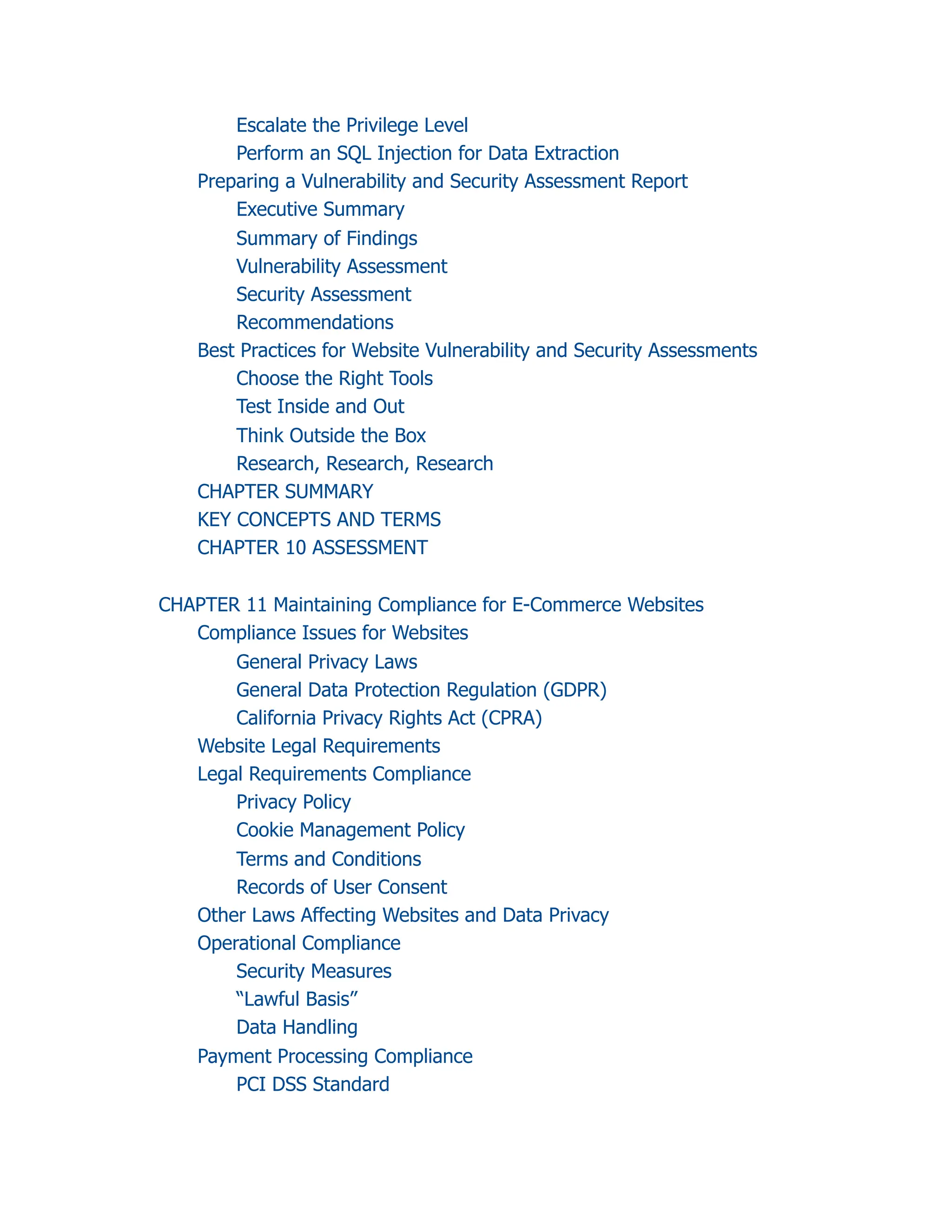 Escalate the Privilege Level
Perform an SQL Injection for Data Extraction
Preparing a Vulnerability and Security Assessment Report
Executive Summary
Summary of Findings
Vulnerability Assessment
Security Assessment
Recommendations
Best Practices for Website Vulnerability and Security Assessments
Choose the Right Tools
Test Inside and Out
Think Outside the Box
Research, Research, Research
CHAPTER SUMMARY
KEY CONCEPTS AND TERMS
CHAPTER 10 ASSESSMENT
CHAPTER 11 Maintaining Compliance for E-Commerce Websites
Compliance Issues for Websites
General Privacy Laws
General Data Protection Regulation (GDPR)
California Privacy Rights Act (CPRA)
Website Legal Requirements
Legal Requirements Compliance
Privacy Policy
Cookie Management Policy
Terms and Conditions
Records of User Consent
Other Laws Affecting Websites and Data Privacy
Operational Compliance
Security Measures
“Lawful Basis”
Data Handling
Payment Processing Compliance
PCI DSS Standard
 