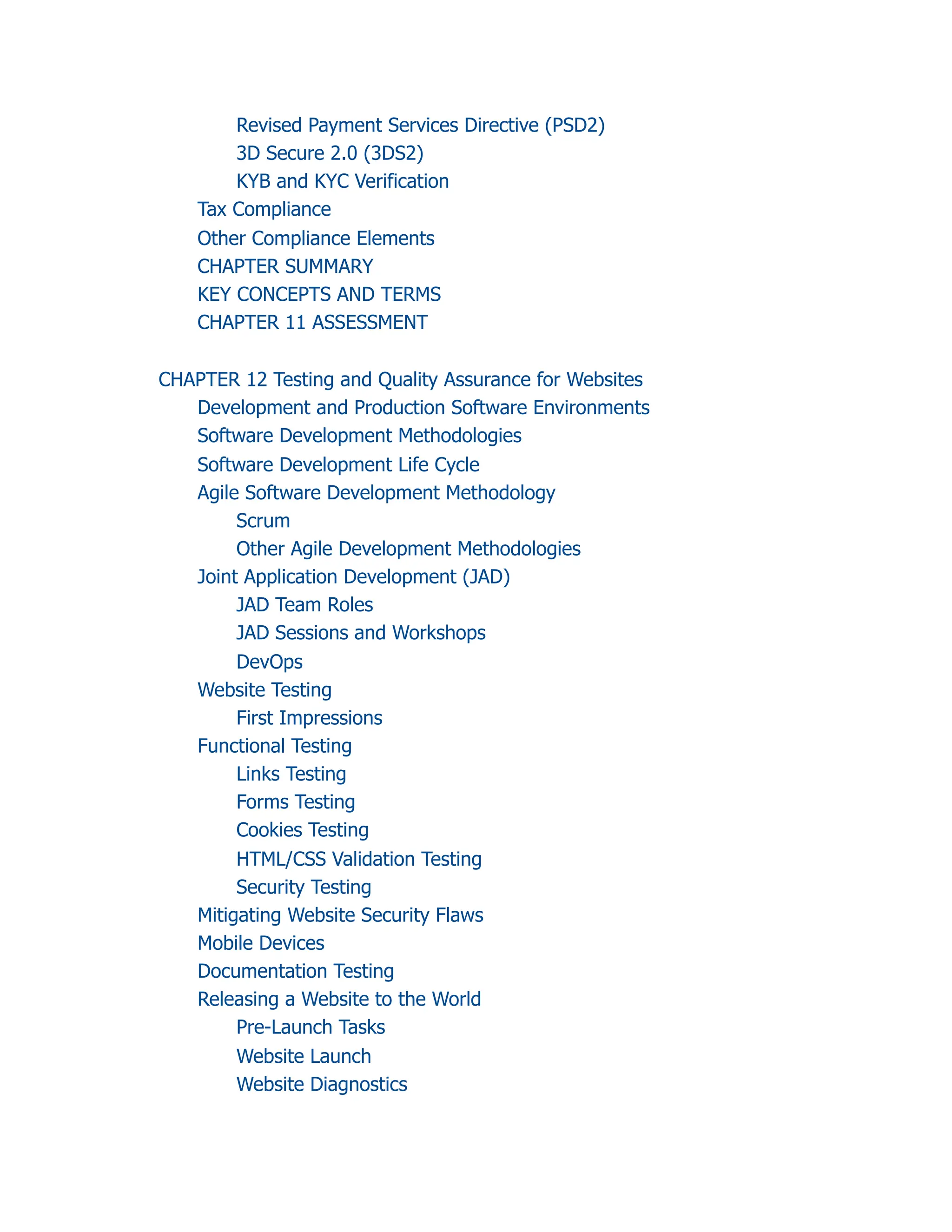 Revised Payment Services Directive (PSD2)
3D Secure 2.0 (3DS2)
KYB and KYC Verification
Tax Compliance
Other Compliance Elements
CHAPTER SUMMARY
KEY CONCEPTS AND TERMS
CHAPTER 11 ASSESSMENT
CHAPTER 12 Testing and Quality Assurance for Websites
Development and Production Software Environments
Software Development Methodologies
Software Development Life Cycle
Agile Software Development Methodology
Scrum
Other Agile Development Methodologies
Joint Application Development (JAD)
JAD Team Roles
JAD Sessions and Workshops
DevOps
Website Testing
First Impressions
Functional Testing
Links Testing
Forms Testing
Cookies Testing
HTML/CSS Validation Testing
Security Testing
Mitigating Website Security Flaws
Mobile Devices
Documentation Testing
Releasing a Website to the World
Pre-Launch Tasks
Website Launch
Website Diagnostics
 