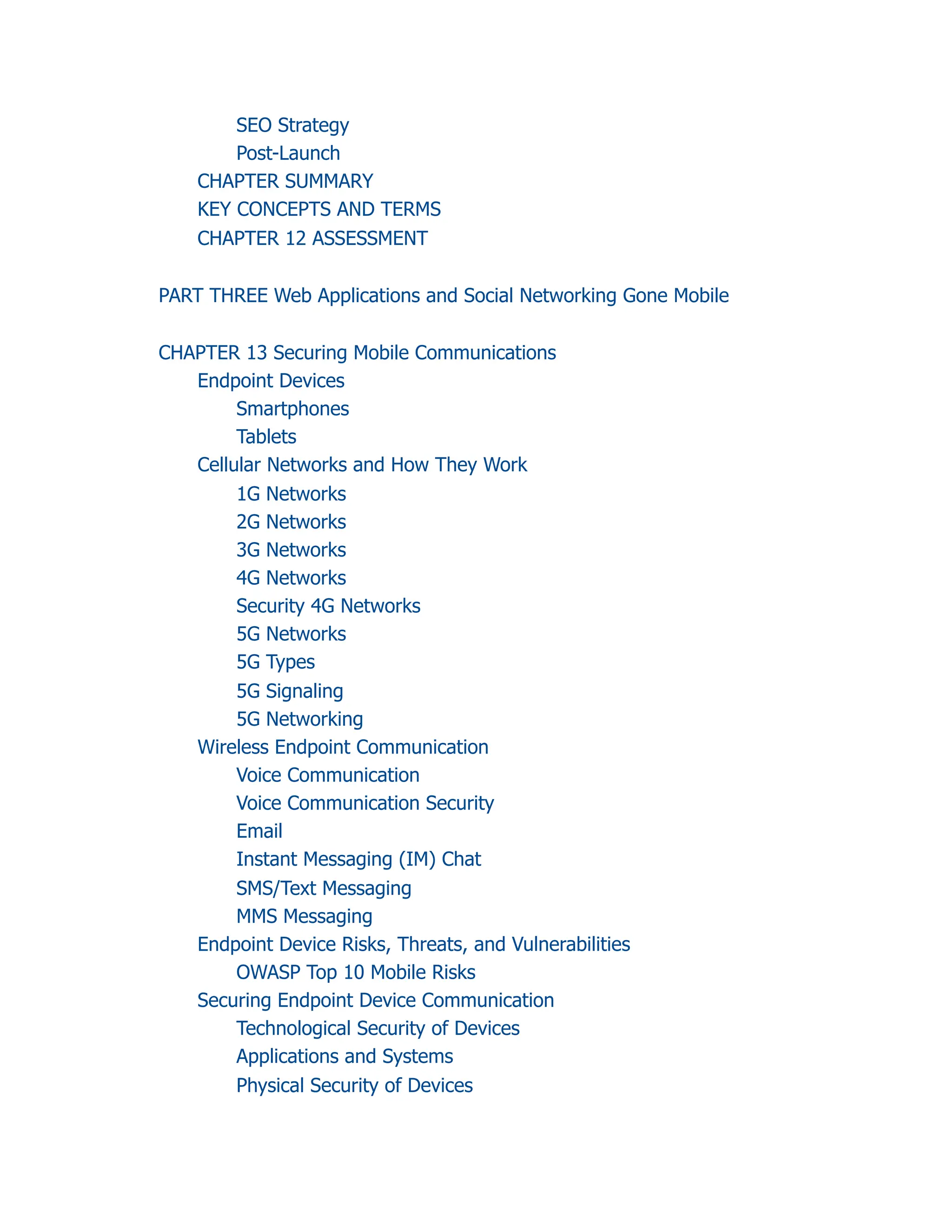 SEO Strategy
Post-Launch
CHAPTER SUMMARY
KEY CONCEPTS AND TERMS
CHAPTER 12 ASSESSMENT
PART THREE Web Applications and Social Networking Gone Mobile
CHAPTER 13 Securing Mobile Communications
Endpoint Devices
Smartphones
Tablets
Cellular Networks and How They Work
1G Networks
2G Networks
3G Networks
4G Networks
Security 4G Networks
5G Networks
5G Types
5G Signaling
5G Networking
Wireless Endpoint Communication
Voice Communication
Voice Communication Security
Email
Instant Messaging (IM) Chat
SMS/Text Messaging
MMS Messaging
Endpoint Device Risks, Threats, and Vulnerabilities
OWASP Top 10 Mobile Risks
Securing Endpoint Device Communication
Technological Security of Devices
Applications and Systems
Physical Security of Devices
 