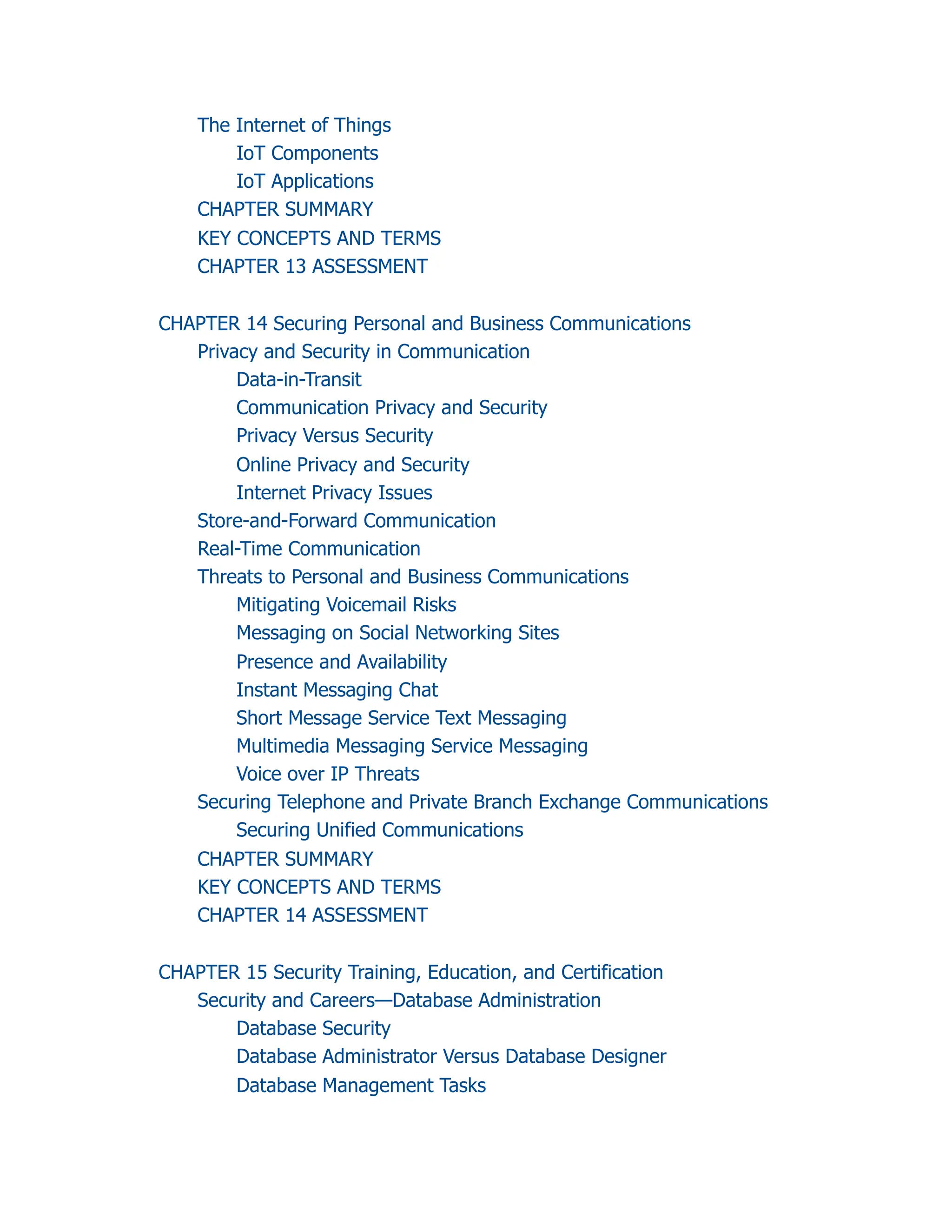The Internet of Things
IoT Components
IoT Applications
CHAPTER SUMMARY
KEY CONCEPTS AND TERMS
CHAPTER 13 ASSESSMENT
CHAPTER 14 Securing Personal and Business Communications
Privacy and Security in Communication
Data-in-Transit
Communication Privacy and Security
Privacy Versus Security
Online Privacy and Security
Internet Privacy Issues
Store-and-Forward Communication
Real-Time Communication
Threats to Personal and Business Communications
Mitigating Voicemail Risks
Messaging on Social Networking Sites
Presence and Availability
Instant Messaging Chat
Short Message Service Text Messaging
Multimedia Messaging Service Messaging
Voice over IP Threats
Securing Telephone and Private Branch Exchange Communications
Securing Unified Communications
CHAPTER SUMMARY
KEY CONCEPTS AND TERMS
CHAPTER 14 ASSESSMENT
CHAPTER 15 Security Training, Education, and Certification
Security and Careers—Database Administration
Database Security
Database Administrator Versus Database Designer
Database Management Tasks
 