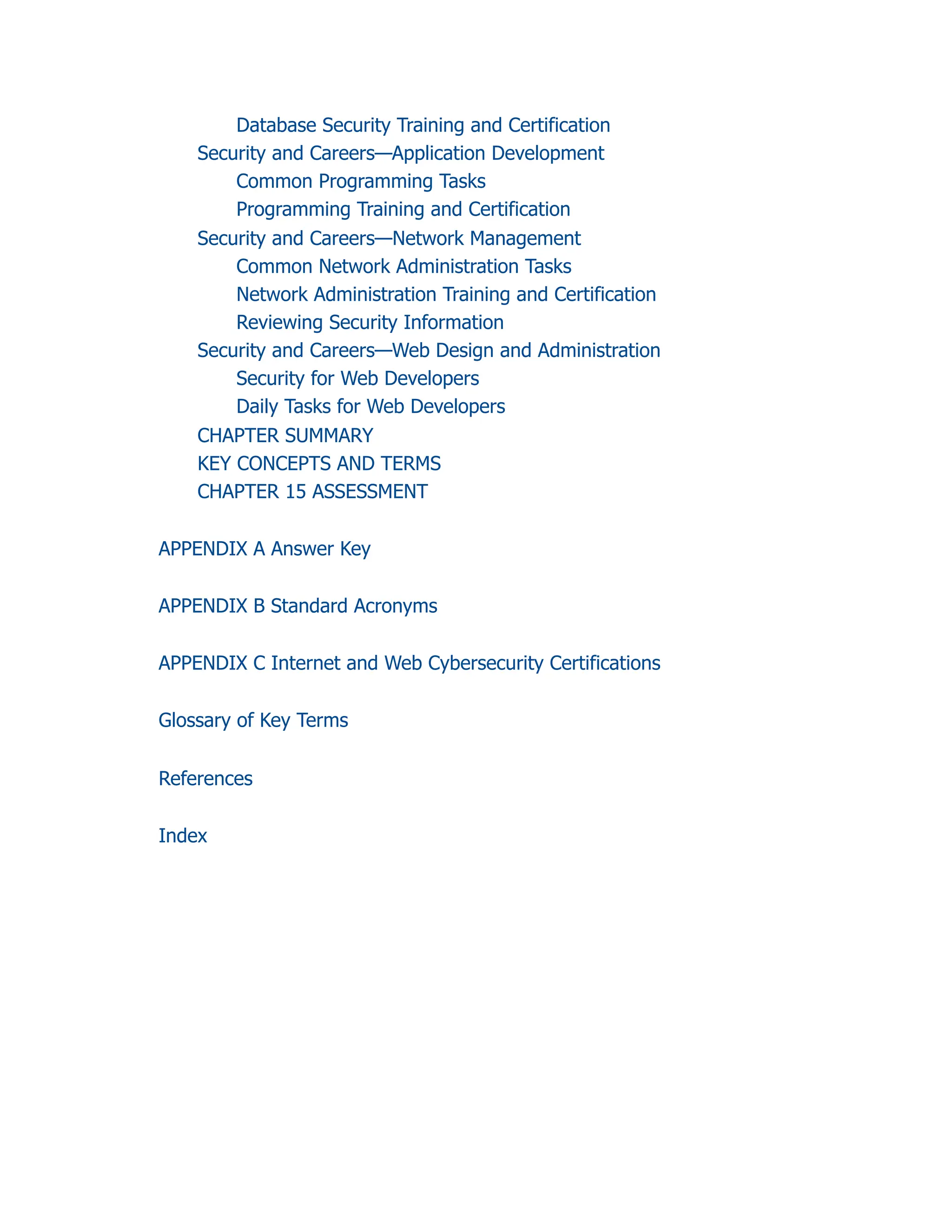 Database Security Training and Certification
Security and Careers—Application Development
Common Programming Tasks
Programming Training and Certification
Security and Careers—Network Management
Common Network Administration Tasks
Network Administration Training and Certification
Reviewing Security Information
Security and Careers—Web Design and Administration
Security for Web Developers
Daily Tasks for Web Developers
CHAPTER SUMMARY
KEY CONCEPTS AND TERMS
CHAPTER 15 ASSESSMENT
APPENDIX A Answer Key
APPENDIX B Standard Acronyms
APPENDIX C Internet and Web Cybersecurity Certifications
Glossary of Key Terms
References
Index
 