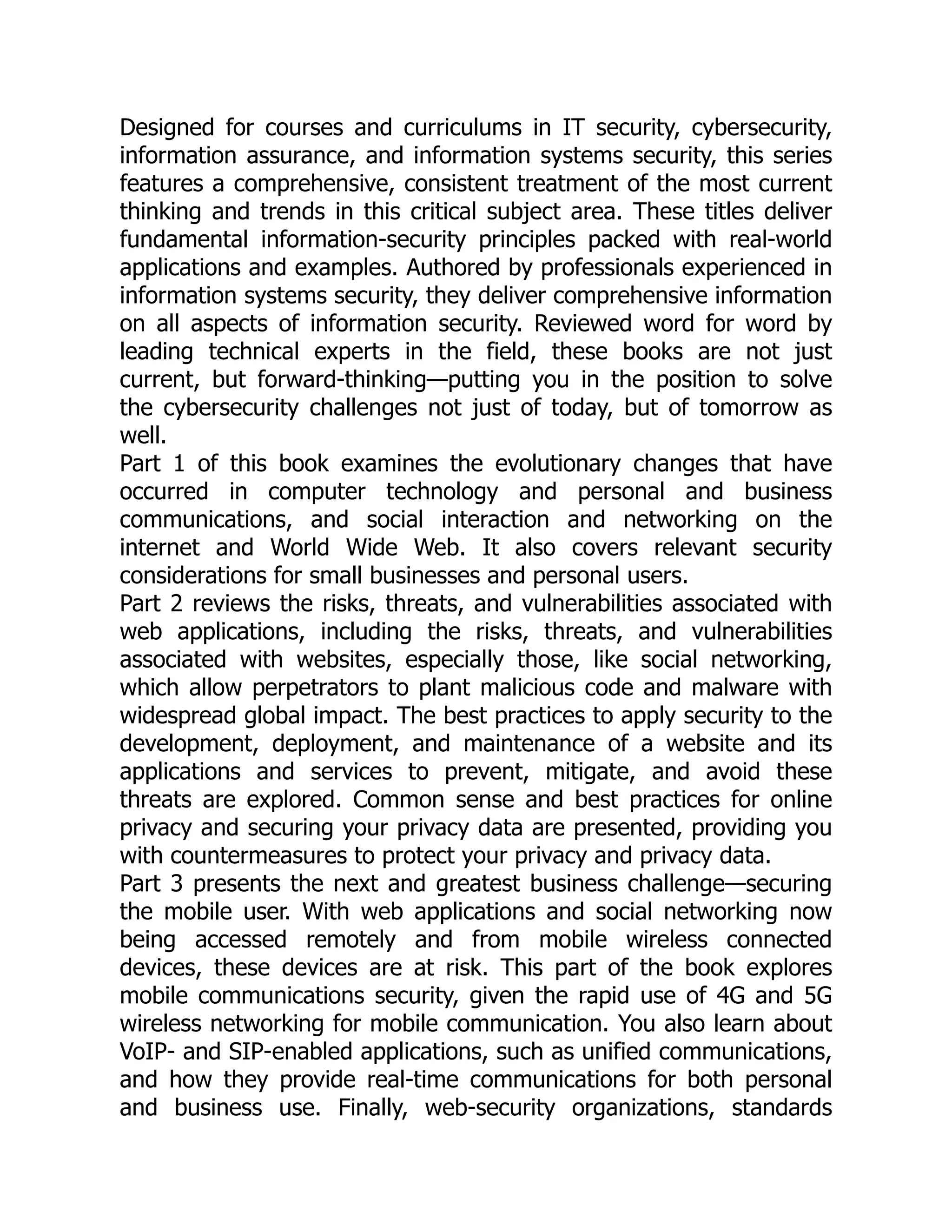 Designed for courses and curriculums in IT security, cybersecurity,
information assurance, and information systems security, this series
features a comprehensive, consistent treatment of the most current
thinking and trends in this critical subject area. These titles deliver
fundamental information-security principles packed with real-world
applications and examples. Authored by professionals experienced in
information systems security, they deliver comprehensive information
on all aspects of information security. Reviewed word for word by
leading technical experts in the field, these books are not just
current, but forward-thinking—putting you in the position to solve
the cybersecurity challenges not just of today, but of tomorrow as
well.
Part 1 of this book examines the evolutionary changes that have
occurred in computer technology and personal and business
communications, and social interaction and networking on the
internet and World Wide Web. It also covers relevant security
considerations for small businesses and personal users.
Part 2 reviews the risks, threats, and vulnerabilities associated with
web applications, including the risks, threats, and vulnerabilities
associated with websites, especially those, like social networking,
which allow perpetrators to plant malicious code and malware with
widespread global impact. The best practices to apply security to the
development, deployment, and maintenance of a website and its
applications and services to prevent, mitigate, and avoid these
threats are explored. Common sense and best practices for online
privacy and securing your privacy data are presented, providing you
with countermeasures to protect your privacy and privacy data.
Part 3 presents the next and greatest business challenge—securing
the mobile user. With web applications and social networking now
being accessed remotely and from mobile wireless connected
devices, these devices are at risk. This part of the book explores
mobile communications security, given the rapid use of 4G and 5G
wireless networking for mobile communication. You also learn about
VoIP- and SIP-enabled applications, such as unified communications,
and how they provide real-time communications for both personal
and business use. Finally, web-security organizations, standards
 