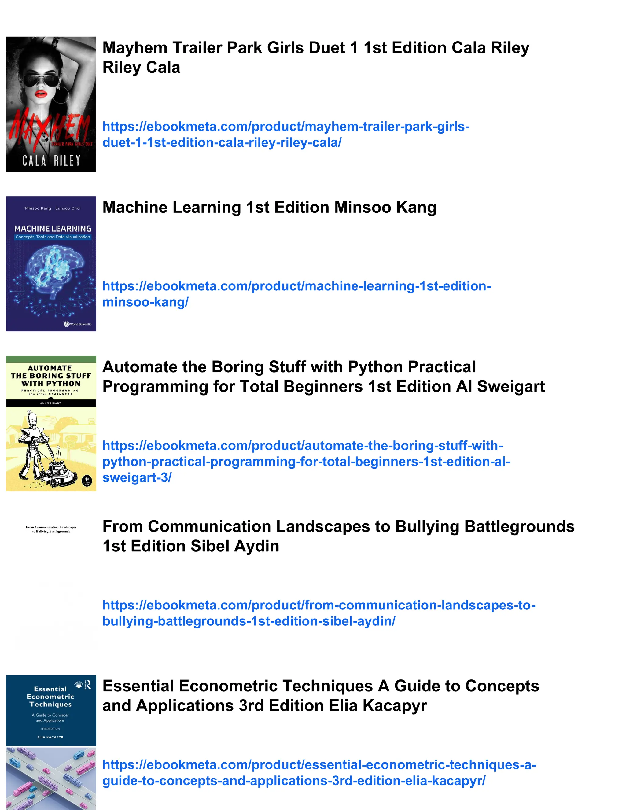 Mayhem Trailer Park Girls Duet 1 1st Edition Cala Riley
Riley Cala
https://ebookmeta.com/product/mayhem-trailer-park-girls-
duet-1-1st-edition-cala-riley-riley-cala/
Machine Learning 1st Edition Minsoo Kang
https://ebookmeta.com/product/machine-learning-1st-edition-
minsoo-kang/
Automate the Boring Stuff with Python Practical
Programming for Total Beginners 1st Edition Al Sweigart
https://ebookmeta.com/product/automate-the-boring-stuff-with-
python-practical-programming-for-total-beginners-1st-edition-al-
sweigart-3/
From Communication Landscapes to Bullying Battlegrounds
1st Edition Sibel Aydin
https://ebookmeta.com/product/from-communication-landscapes-to-
bullying-battlegrounds-1st-edition-sibel-aydin/
Essential Econometric Techniques A Guide to Concepts
and Applications 3rd Edition Elia Kacapyr
https://ebookmeta.com/product/essential-econometric-techniques-a-
guide-to-concepts-and-applications-3rd-edition-elia-kacapyr/
 