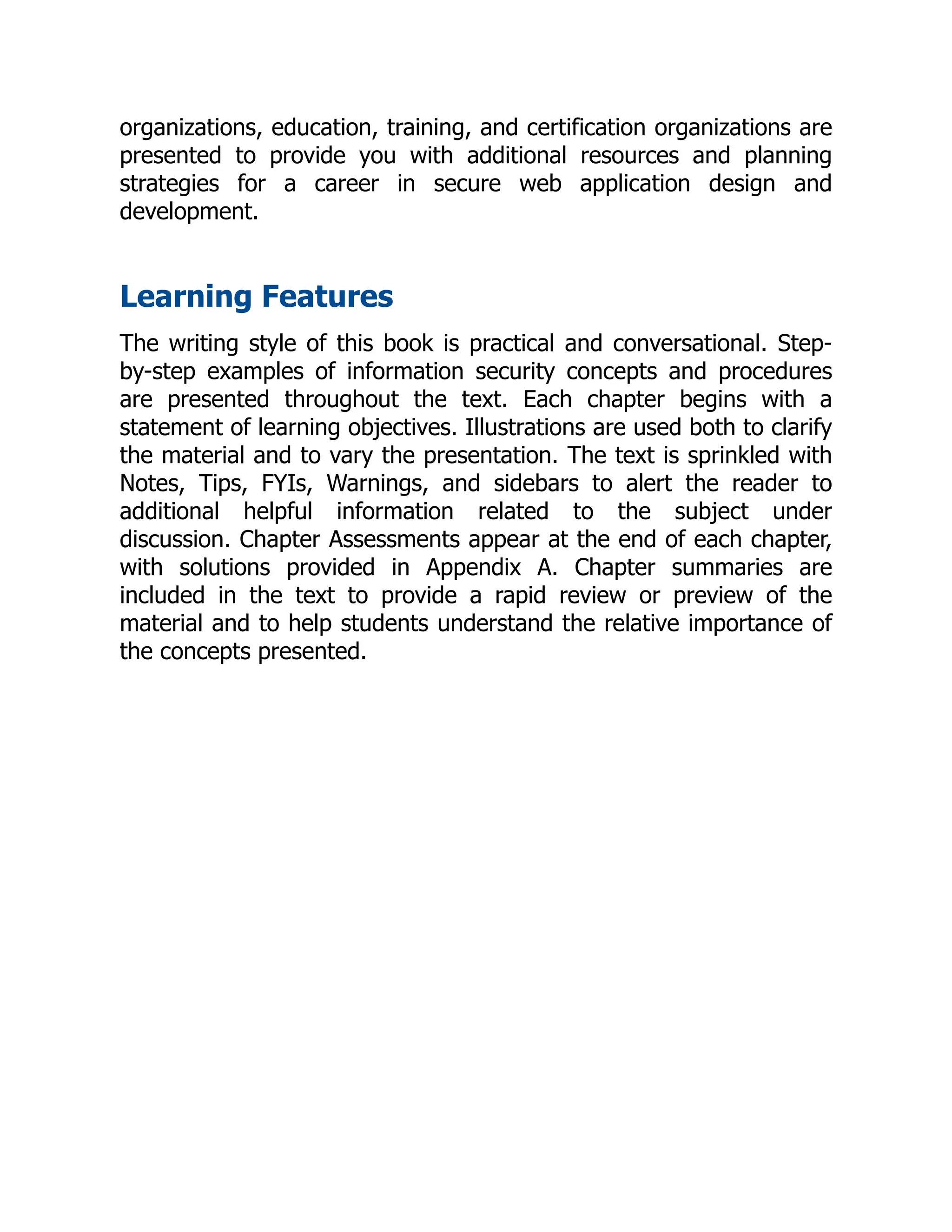 organizations, education, training, and certification organizations are
presented to provide you with additional resources and planning
strategies for a career in secure web application design and
development.
Learning Features
The writing style of this book is practical and conversational. Step-
by-step examples of information security concepts and procedures
are presented throughout the text. Each chapter begins with a
statement of learning objectives. Illustrations are used both to clarify
the material and to vary the presentation. The text is sprinkled with
Notes, Tips, FYIs, Warnings, and sidebars to alert the reader to
additional helpful information related to the subject under
discussion. Chapter Assessments appear at the end of each chapter,
with solutions provided in Appendix A. Chapter summaries are
included in the text to provide a rapid review or preview of the
material and to help students understand the relative importance of
the concepts presented.
 