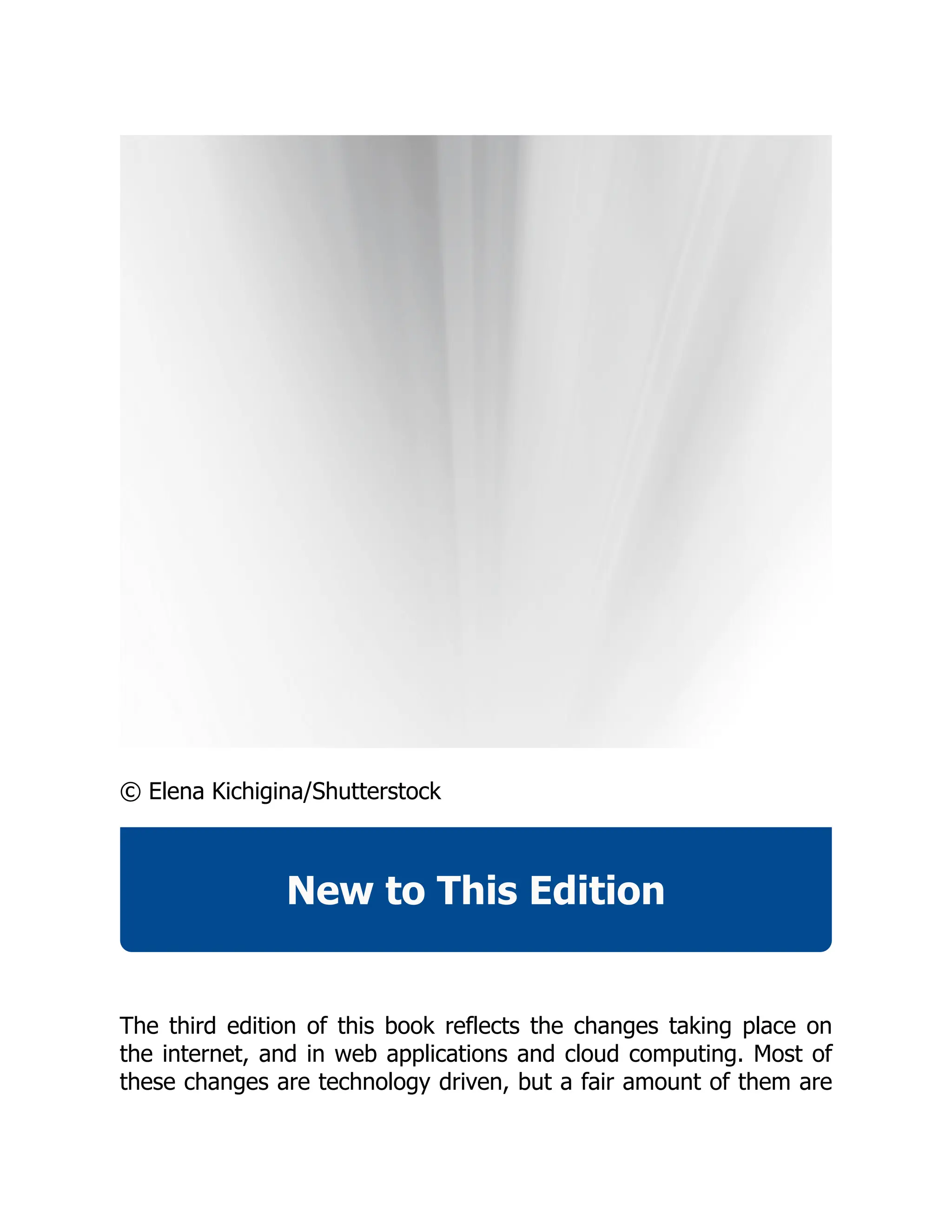 © Elena Kichigina/Shutterstock
New to This Edition
The third edition of this book reflects the changes taking place on
the internet, and in web applications and cloud computing. Most of
these changes are technology driven, but a fair amount of them are
 