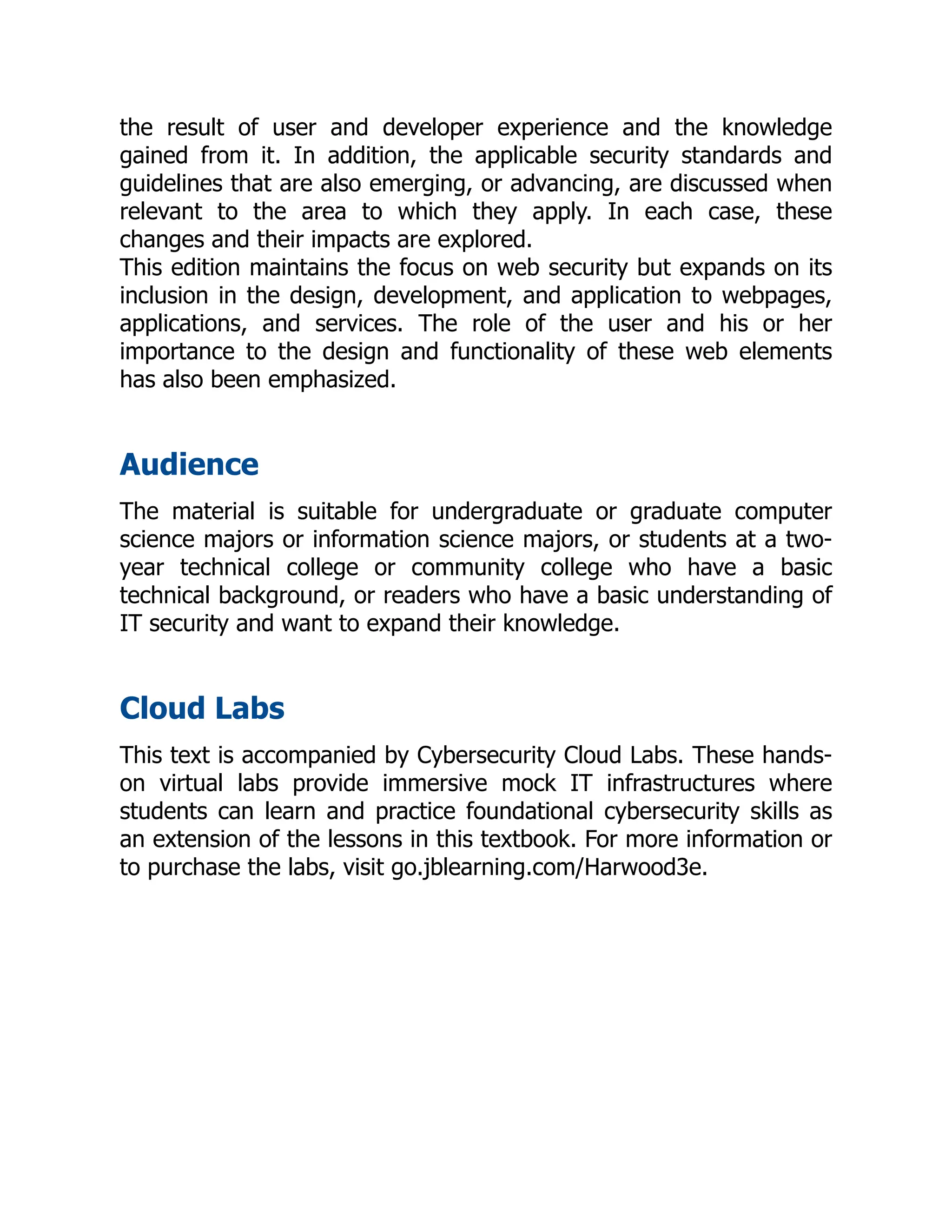 the result of user and developer experience and the knowledge
gained from it. In addition, the applicable security standards and
guidelines that are also emerging, or advancing, are discussed when
relevant to the area to which they apply. In each case, these
changes and their impacts are explored.
This edition maintains the focus on web security but expands on its
inclusion in the design, development, and application to webpages,
applications, and services. The role of the user and his or her
importance to the design and functionality of these web elements
has also been emphasized.
Audience
The material is suitable for undergraduate or graduate computer
science majors or information science majors, or students at a two-
year technical college or community college who have a basic
technical background, or readers who have a basic understanding of
IT security and want to expand their knowledge.
Cloud Labs
This text is accompanied by Cybersecurity Cloud Labs. These hands-
on virtual labs provide immersive mock IT infrastructures where
students can learn and practice foundational cybersecurity skills as
an extension of the lessons in this textbook. For more information or
to purchase the labs, visit go.jblearning.com/Harwood3e.
 
