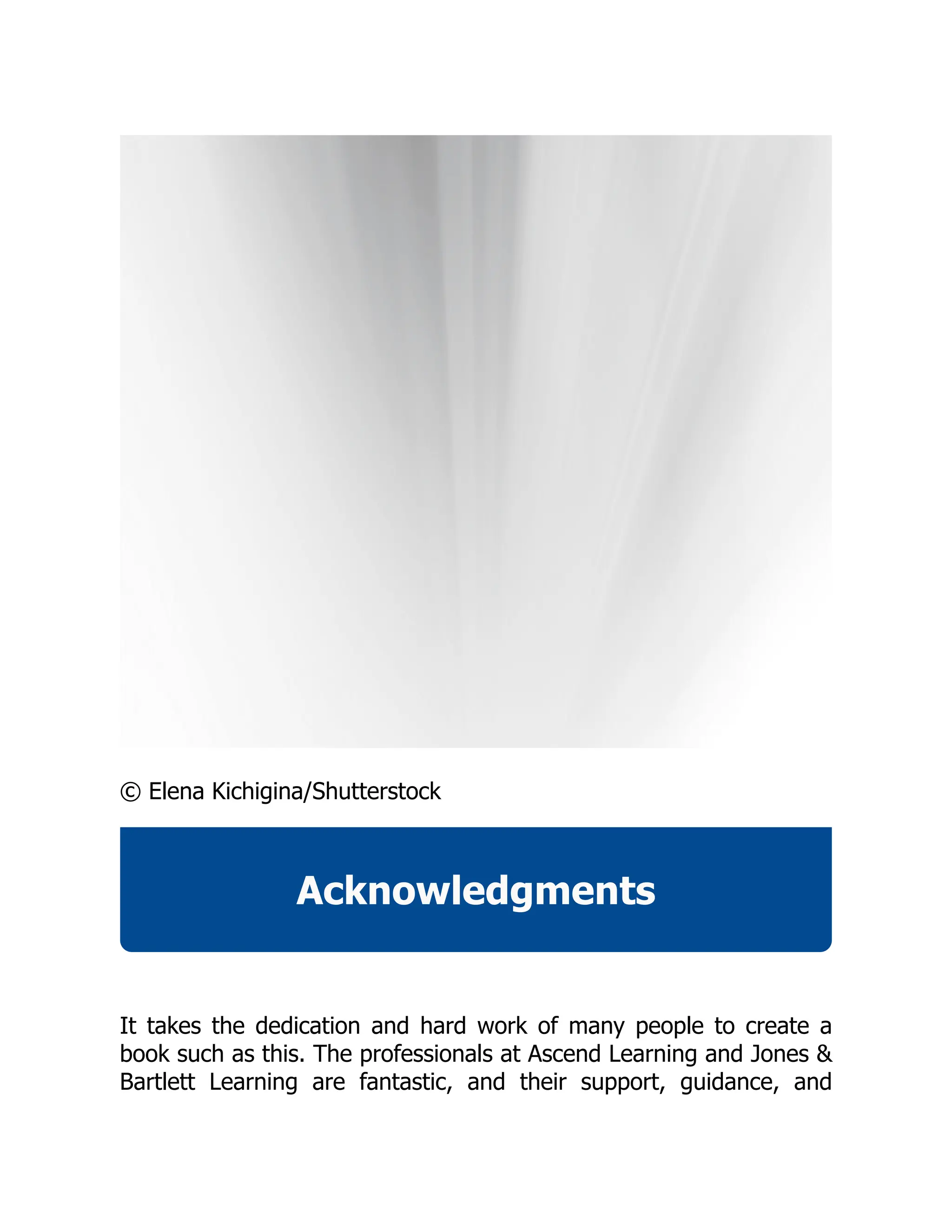 © Elena Kichigina/Shutterstock
Acknowledgments
It takes the dedication and hard work of many people to create a
book such as this. The professionals at Ascend Learning and Jones &
Bartlett Learning are fantastic, and their support, guidance, and
 