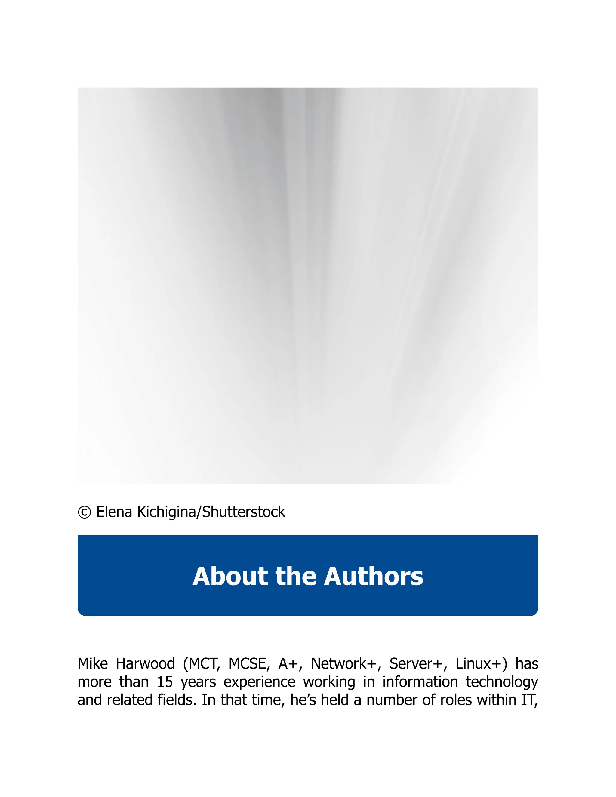 © Elena Kichigina/Shutterstock
About the Authors
Mike Harwood (MCT, MCSE, A+, Network+, Server+, Linux+) has
more than 15 years experience working in information technology
and related fields. In that time, he’s held a number of roles within IT,
 