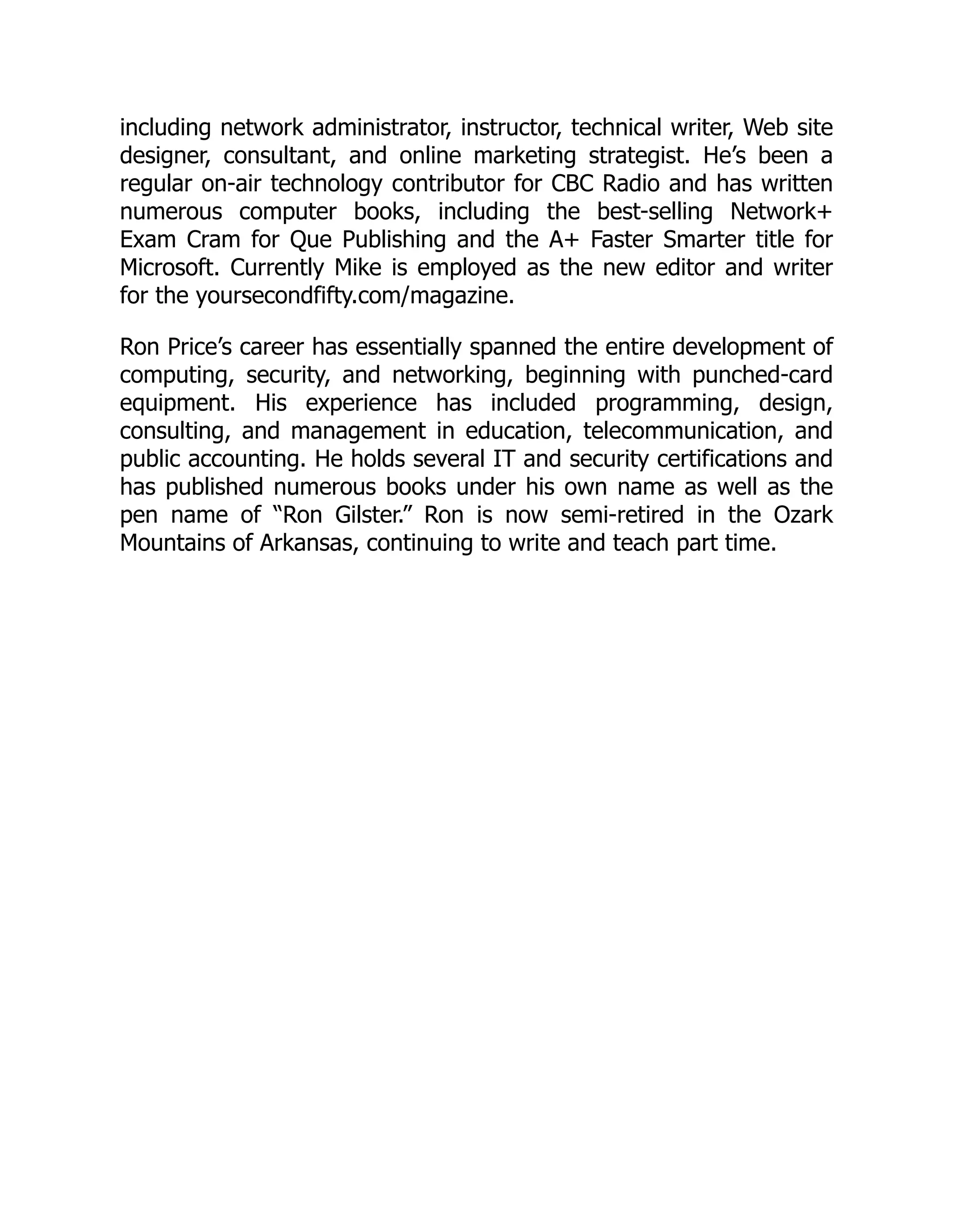 including network administrator, instructor, technical writer, Web site
designer, consultant, and online marketing strategist. He’s been a
regular on-air technology contributor for CBC Radio and has written
numerous computer books, including the best-selling Network+
Exam Cram for Que Publishing and the A+ Faster Smarter title for
Microsoft. Currently Mike is employed as the new editor and writer
for the yoursecondfifty.com/magazine.
Ron Price’s career has essentially spanned the entire development of
computing, security, and networking, beginning with punched-card
equipment. His experience has included programming, design,
consulting, and management in education, telecommunication, and
public accounting. He holds several IT and security certifications and
has published numerous books under his own name as well as the
pen name of “Ron Gilster.” Ron is now semi-retired in the Ozark
Mountains of Arkansas, continuing to write and teach part time.
 