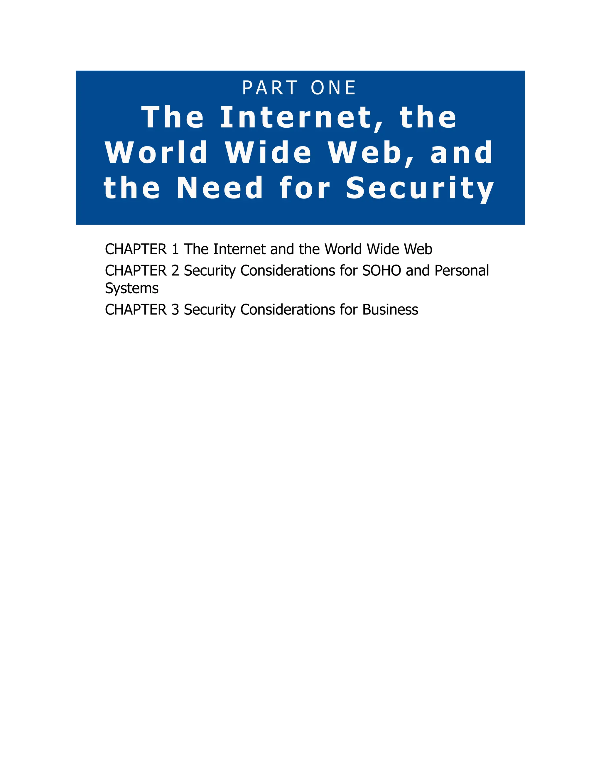 P A R T O N E
The Internet, the
World Wide Web, and
the Need for Security
CHAPTER 1 The Internet and the World Wide Web
CHAPTER 2 Security Considerations for SOHO and Personal
Systems
CHAPTER 3 Security Considerations for Business
 