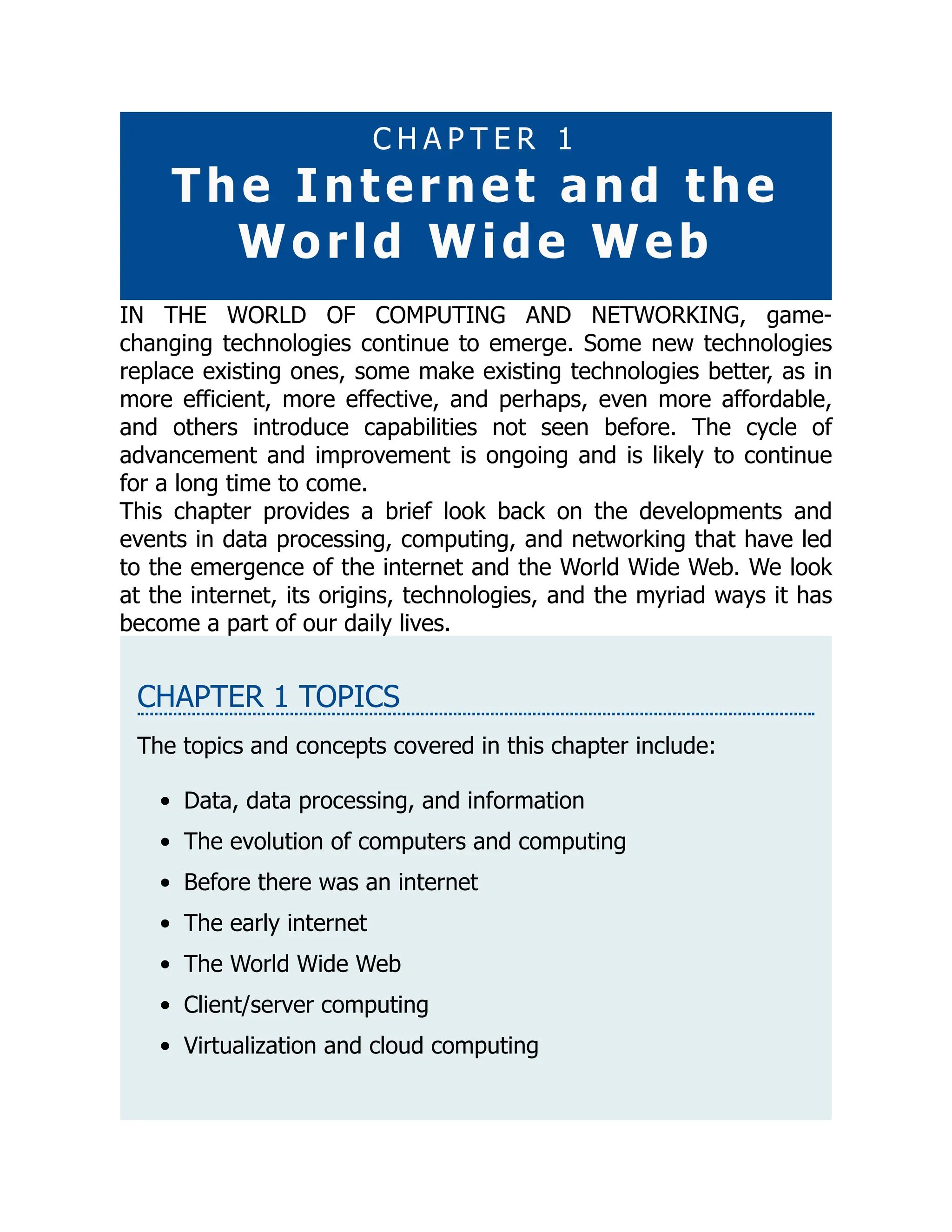 C H A P T E R 1
The Internet and the
World Wide Web
IN THE WORLD OF COMPUTING AND NETWORKING, game-
changing technologies continue to emerge. Some new technologies
replace existing ones, some make existing technologies better, as in
more efficient, more effective, and perhaps, even more affordable,
and others introduce capabilities not seen before. The cycle of
advancement and improvement is ongoing and is likely to continue
for a long time to come.
This chapter provides a brief look back on the developments and
events in data processing, computing, and networking that have led
to the emergence of the internet and the World Wide Web. We look
at the internet, its origins, technologies, and the myriad ways it has
become a part of our daily lives.
CHAPTER 1 TOPICS
The topics and concepts covered in this chapter include:
Data, data processing, and information
The evolution of computers and computing
Before there was an internet
The early internet
The World Wide Web
Client/server computing
Virtualization and cloud computing
 