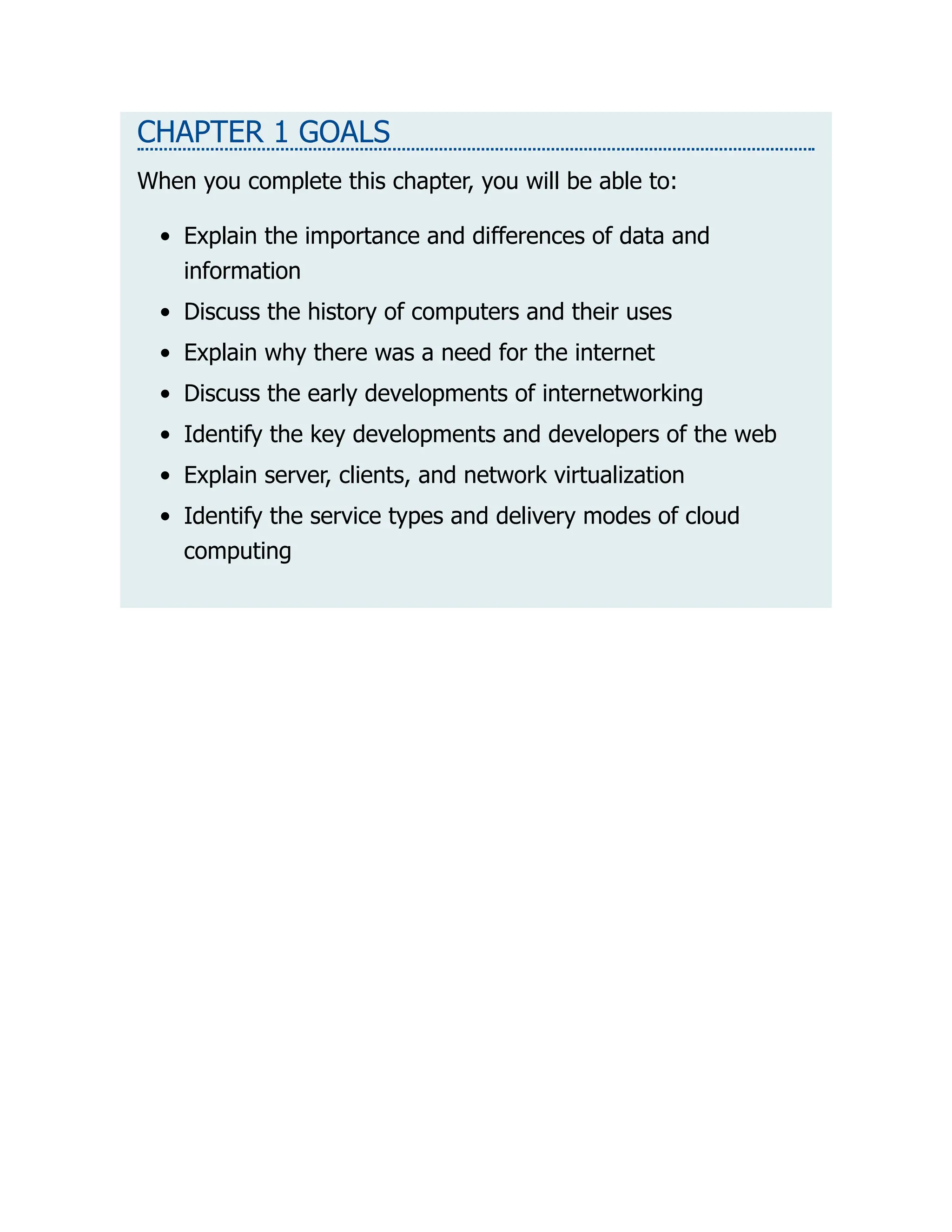 CHAPTER 1 GOALS
When you complete this chapter, you will be able to:
Explain the importance and differences of data and
information
Discuss the history of computers and their uses
Explain why there was a need for the internet
Discuss the early developments of internetworking
Identify the key developments and developers of the web
Explain server, clients, and network virtualization
Identify the service types and delivery modes of cloud
computing
 