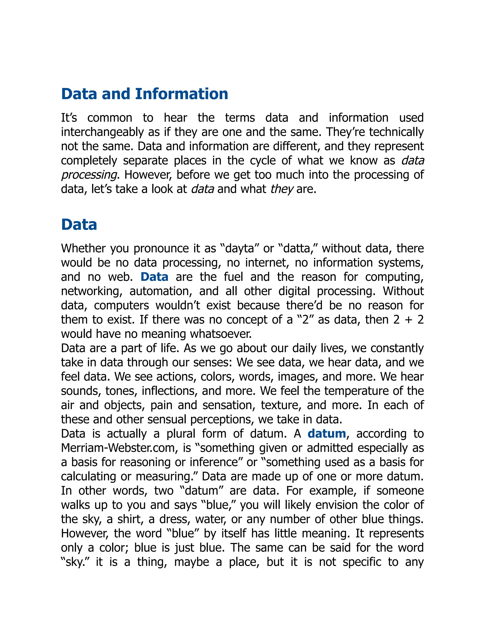 Data and Information
It’s common to hear the terms data and information used
interchangeably as if they are one and the same. They’re technically
not the same. Data and information are different, and they represent
completely separate places in the cycle of what we know as data
processing. However, before we get too much into the processing of
data, let’s take a look at data and what they are.
Data
Whether you pronounce it as “dayta” or “datta,” without data, there
would be no data processing, no internet, no information systems,
and no web. Data are the fuel and the reason for computing,
networking, automation, and all other digital processing. Without
data, computers wouldn’t exist because there’d be no reason for
them to exist. If there was no concept of a “2” as data, then 2 + 2
would have no meaning whatsoever.
Data are a part of life. As we go about our daily lives, we constantly
take in data through our senses: We see data, we hear data, and we
feel data. We see actions, colors, words, images, and more. We hear
sounds, tones, inflections, and more. We feel the temperature of the
air and objects, pain and sensation, texture, and more. In each of
these and other sensual perceptions, we take in data.
Data is actually a plural form of datum. A datum, according to
Merriam-Webster.com, is “something given or admitted especially as
a basis for reasoning or inference” or “something used as a basis for
calculating or measuring.” Data are made up of one or more datum.
In other words, two “datum” are data. For example, if someone
walks up to you and says “blue,” you will likely envision the color of
the sky, a shirt, a dress, water, or any number of other blue things.
However, the word “blue” by itself has little meaning. It represents
only a color; blue is just blue. The same can be said for the word
“sky.” it is a thing, maybe a place, but it is not specific to any
 