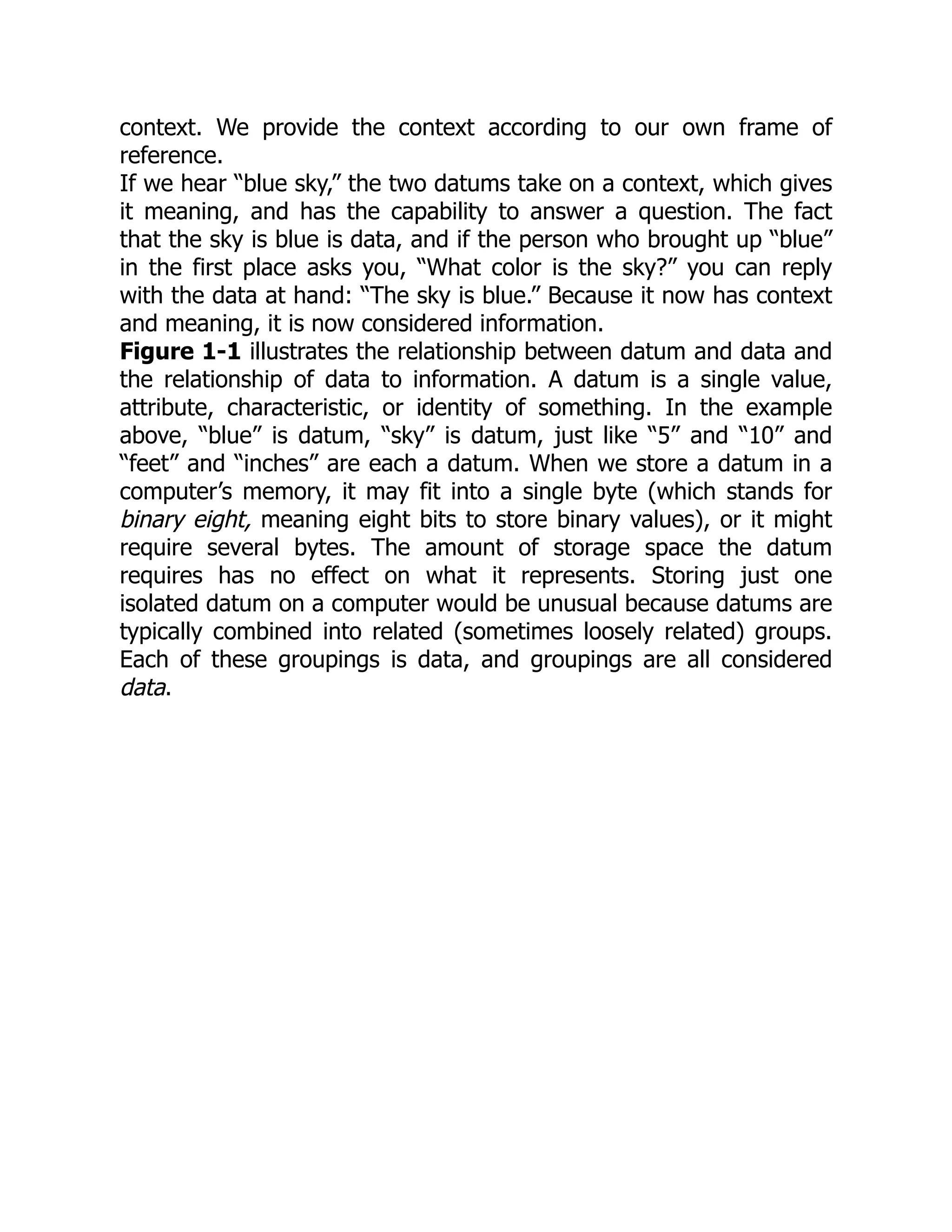 context. We provide the context according to our own frame of
reference.
If we hear “blue sky,” the two datums take on a context, which gives
it meaning, and has the capability to answer a question. The fact
that the sky is blue is data, and if the person who brought up “blue”
in the first place asks you, “What color is the sky?” you can reply
with the data at hand: “The sky is blue.” Because it now has context
and meaning, it is now considered information.
Figure 1-1 illustrates the relationship between datum and data and
the relationship of data to information. A datum is a single value,
attribute, characteristic, or identity of something. In the example
above, “blue” is datum, “sky” is datum, just like “5” and “10” and
“feet” and “inches” are each a datum. When we store a datum in a
computer’s memory, it may fit into a single byte (which stands for
binary eight, meaning eight bits to store binary values), or it might
require several bytes. The amount of storage space the datum
requires has no effect on what it represents. Storing just one
isolated datum on a computer would be unusual because datums are
typically combined into related (sometimes loosely related) groups.
Each of these groupings is data, and groupings are all considered
data.
 