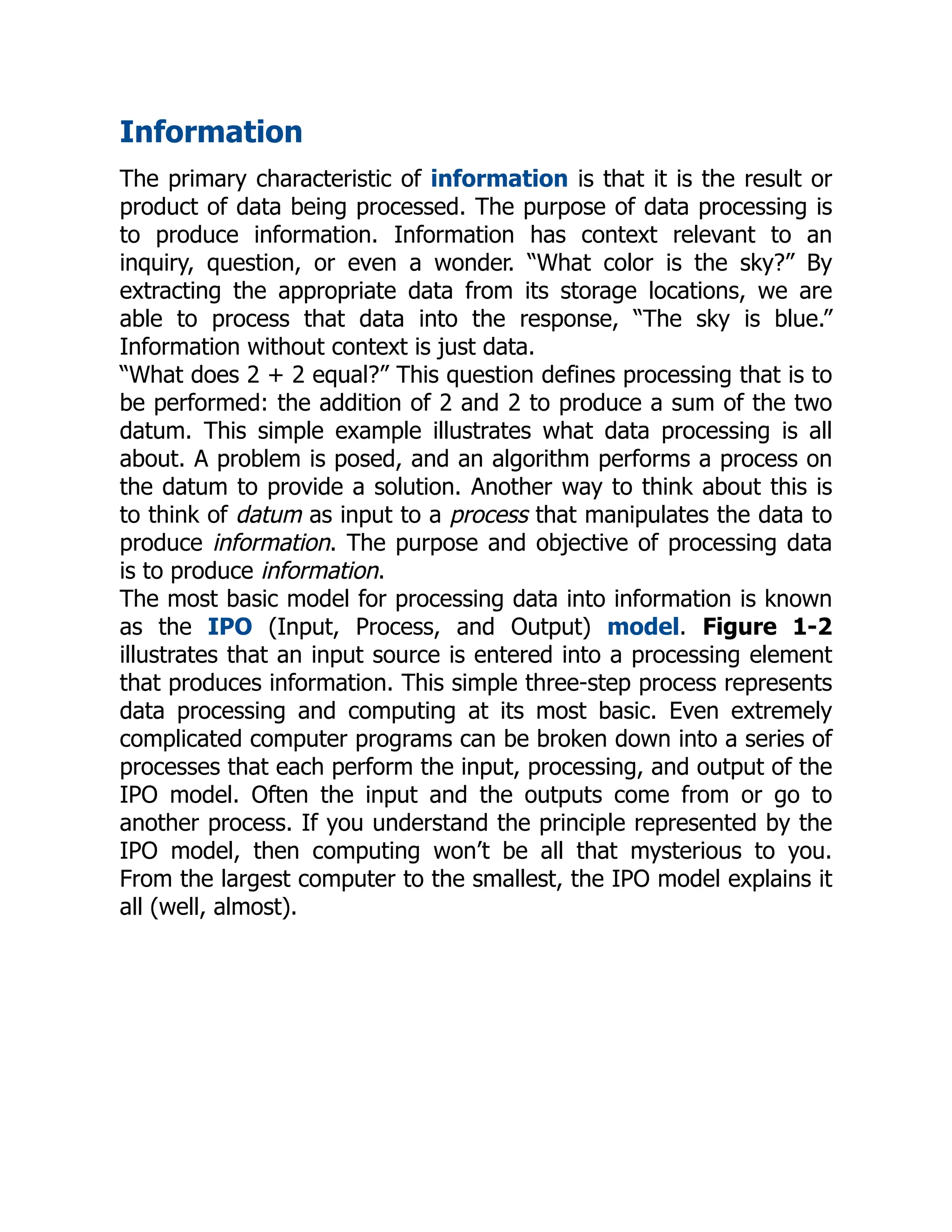 Information
The primary characteristic of information is that it is the result or
product of data being processed. The purpose of data processing is
to produce information. Information has context relevant to an
inquiry, question, or even a wonder. “What color is the sky?” By
extracting the appropriate data from its storage locations, we are
able to process that data into the response, “The sky is blue.”
Information without context is just data.
“What does 2 + 2 equal?” This question defines processing that is to
be performed: the addition of 2 and 2 to produce a sum of the two
datum. This simple example illustrates what data processing is all
about. A problem is posed, and an algorithm performs a process on
the datum to provide a solution. Another way to think about this is
to think of datum as input to a process that manipulates the data to
produce information. The purpose and objective of processing data
is to produce information.
The most basic model for processing data into information is known
as the IPO (Input, Process, and Output) model. Figure 1-2
illustrates that an input source is entered into a processing element
that produces information. This simple three-step process represents
data processing and computing at its most basic. Even extremely
complicated computer programs can be broken down into a series of
processes that each perform the input, processing, and output of the
IPO model. Often the input and the outputs come from or go to
another process. If you understand the principle represented by the
IPO model, then computing won’t be all that mysterious to you.
From the largest computer to the smallest, the IPO model explains it
all (well, almost).
 