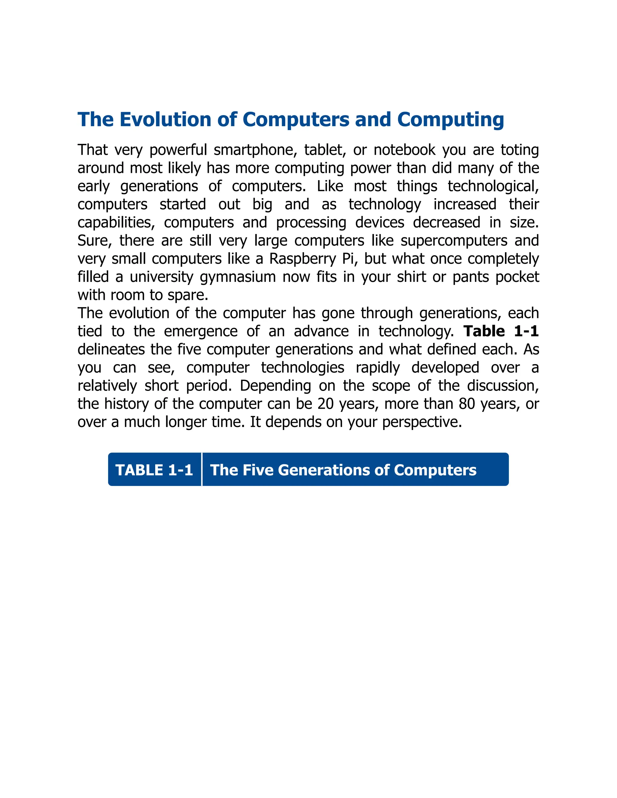 TABLE 1-1
The Evolution of Computers and Computing
That very powerful smartphone, tablet, or notebook you are toting
around most likely has more computing power than did many of the
early generations of computers. Like most things technological,
computers started out big and as technology increased their
capabilities, computers and processing devices decreased in size.
Sure, there are still very large computers like supercomputers and
very small computers like a Raspberry Pi, but what once completely
filled a university gymnasium now fits in your shirt or pants pocket
with room to spare.
The evolution of the computer has gone through generations, each
tied to the emergence of an advance in technology. Table 1-1
delineates the five computer generations and what defined each. As
you can see, computer technologies rapidly developed over a
relatively short period. Depending on the scope of the discussion,
the history of the computer can be 20 years, more than 80 years, or
over a much longer time. It depends on your perspective.
The Five Generations of Computers
 