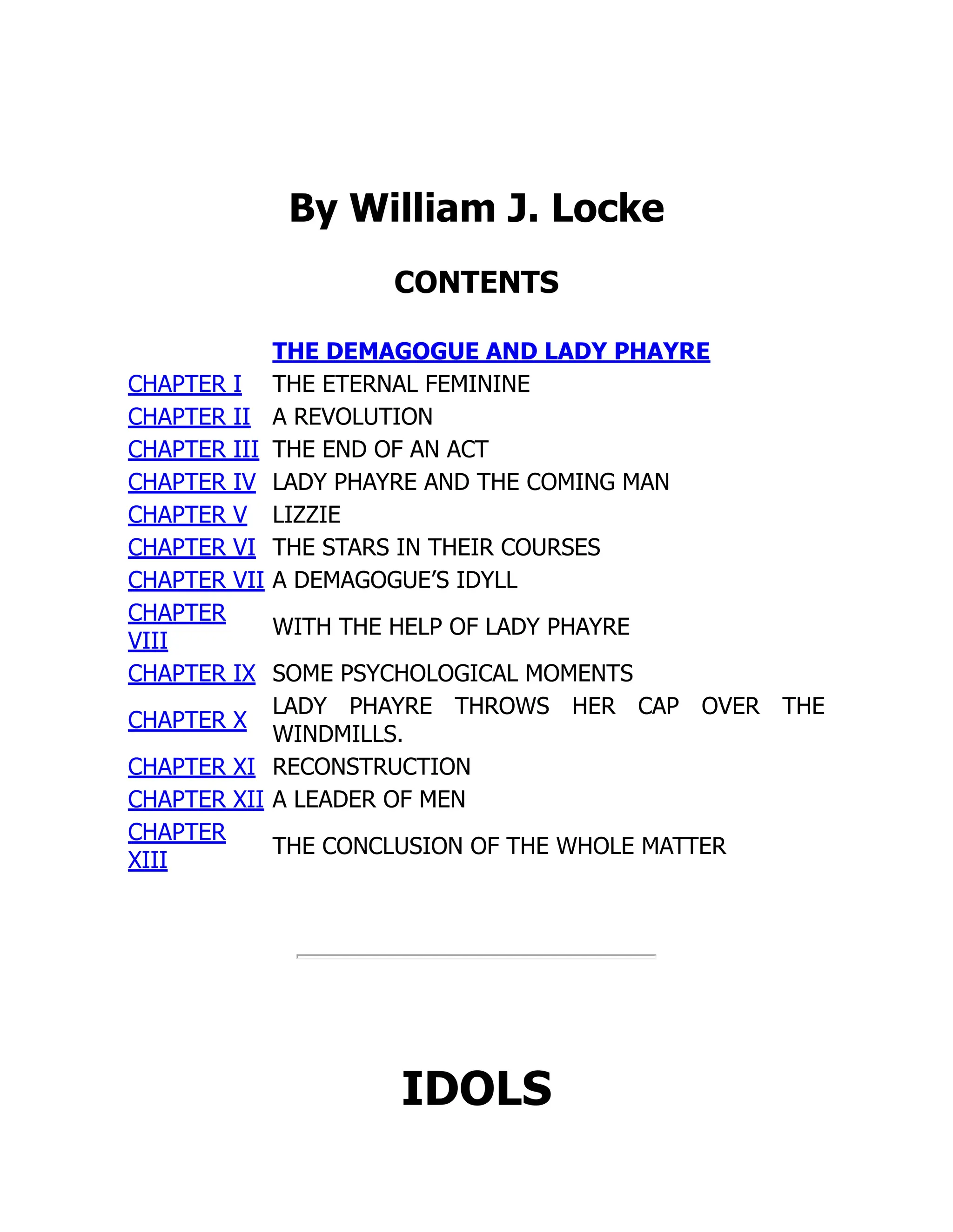 By William J. Locke
CONTENTS
THE DEMAGOGUE AND LADY PHAYRE
CHAPTER I THE ETERNAL FEMININE
CHAPTER II A REVOLUTION
CHAPTER III THE END OF AN ACT
CHAPTER IV LADY PHAYRE AND THE COMING MAN
CHAPTER V LIZZIE
CHAPTER VI THE STARS IN THEIR COURSES
CHAPTER VII A DEMAGOGUE’S IDYLL
CHAPTER
VIII
WITH THE HELP OF LADY PHAYRE
CHAPTER IX SOME PSYCHOLOGICAL MOMENTS
CHAPTER X
LADY PHAYRE THROWS HER CAP OVER THE
WINDMILLS.
CHAPTER XI RECONSTRUCTION
CHAPTER XII A LEADER OF MEN
CHAPTER
XIII
THE CONCLUSION OF THE WHOLE MATTER
IDOLS
 