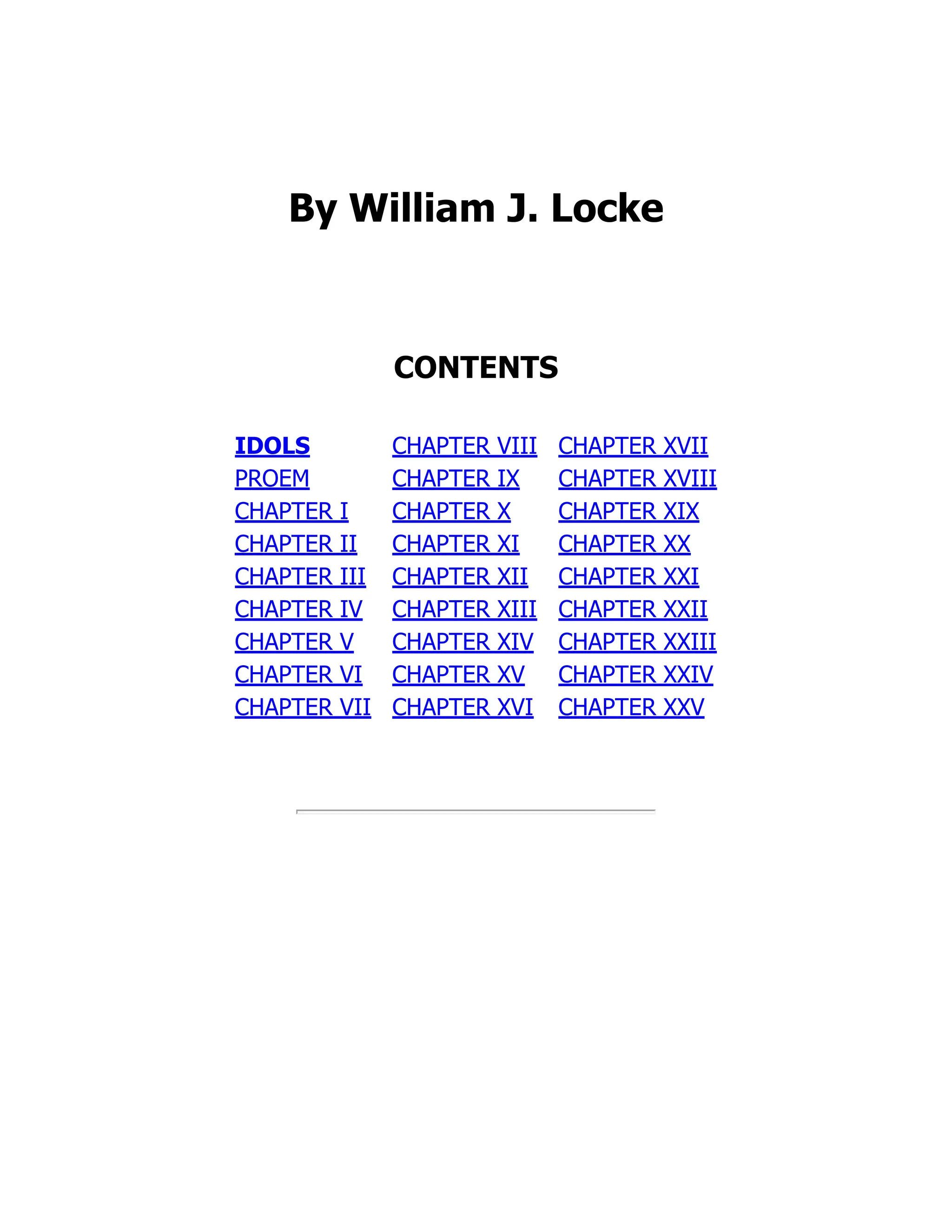 By William J. Locke
CONTENTS
IDOLS
PROEM
CHAPTER I
CHAPTER II
CHAPTER III
CHAPTER IV
CHAPTER V
CHAPTER VI
CHAPTER VII
CHAPTER VIII
CHAPTER IX
CHAPTER X
CHAPTER XI
CHAPTER XII
CHAPTER XIII
CHAPTER XIV
CHAPTER XV
CHAPTER XVI
CHAPTER XVII
CHAPTER XVIII
CHAPTER XIX
CHAPTER XX
CHAPTER XXI
CHAPTER XXII
CHAPTER XXIII
CHAPTER XXIV
CHAPTER XXV
 