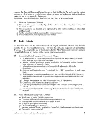 Implementation Manual-M&E System Designed for the NRGP 3
expected that these will have an effect and impact on their livelihoods. We can look at the project
outcome as effectiveness or results in terms of access, usage and stakeholder satisfaction from
goods and services generated by the program.
Information components identified at the outcome level for NRGP are as follows:
2.2.1 Identified Programme Outcomes
a) POs are enabled to join commodity Apex bodies and co-manage the supply chain facilities with
the private investor
b) POs are enabled to join Country-level representative Inter-professional bodies established
and functional
c) Surplus agricultural production generated for increased incomes
d) Producers benefitting from improved access to markets
2.3 Project Outputs
By definition these are the immediate results of project component activities that become
available for use by project beneficiaries. They may be a physical output or service facilities
developed by the program for use by beneficiaries. For the NRGP the logical framework analysis
yielded the following key outputs for the various program components.
2.3.1 Commodity Chain Development Component - Outputs
a) Increased number of Producer Organisations strengthened and become more professional,
enjoy better and more transparent governance
b) Selected Producer Organisations actively participate in the Commodity Business Plans and
in the governance of commodity chains
c) Information on issues related to selected commodity development is effectively
disseminated
d) A formal and functioning inter Professional Body (IPB) is established in each value
chain
e) Representation between deprived areas and non – deprived areas in IPB is balanced
f) Improved legal framework for professional organizations/inter-professional bodies
developed
g) Linkages between POs and other stakeholders (NGOs) strengthened
h) Commodity inter-professional bodies established
i) Clear strategies and approaches for developing the value chain and for reaching the poor
defined
j) Funding support provided to commodity chain development activities identified in
the CBPs
2.3.2 Rural Infrastructure Component - Outputs
a) Small scale irrigation facilities constructed
b) Communal/public owned water distribution systems constructed
c) Beneficiaries sensitized on small scale irrigation systems
d) Water User associations strengthened
e) Flood recession schemes constructed
f) Increased number of farmers participate in Farmer field schools on water control structures
g) Farm access tracks constructed
 
