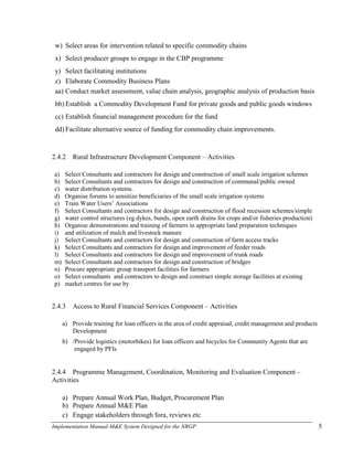 Implementation Manual-M&E System Designed for the NRGP 5
w) Select areas for intervention related to specific commodity chains
x) Select producer groups to engage in the CBP programme
y) Select facilitating institutions
z) Elaborate Commodity Business Plans
aa) Conduct market assessment, value chain analysis, geographic analysis of production basis
bb) Establish a Commodity Development Fund for private goods and public goods windows
cc) Establish financial management procedure for the fund
dd) Facilitate alternative source of funding for commodity chain improvements.
2.4.2 Rural Infrastructure Development Component – Activities
a) Select Consultants and contractors for design and construction of small scale irrigation schemes
b) Select Consultants and contractors for design and construction of communal/public owned
c) water distribution systems.
d) Organise forums to sensitize beneficiaries of the small scale irrigation systems
e) Train Water Users‘ Associations
f) Select Consultants and contractors for design and construction of flood recession schemes/simple
g) water control structures (eg dykes, bunds, open earth drains for crops and/or fisheries production)
h) Organise demonstrations and training of farmers in appropriate land preparation techniques
i) and utilization of mulch and livestock manure
j) Select Consultants and contractors for design and construction of farm access tracks
k) Select Consultants and contractors for design and improvement of feeder roads
l) Select Consultants and contractors for design and improvement of trunk roads
m) Select Consultants and contractors for design and construction of bridges
n) Procure appropriate group transport facilities for farmers
o) Select consultants and contractors to design and construct simple storage facilities at existing
p) market centres for use by
2.4.3 Access to Rural Financial Services Component – Activities
a) Provide training for loan officers in the area of credit appraisal, credit management and products
Development
b) /Provide logistics (motorbikes) for loan officers and bicycles for Community Agents that are
engaged by PFIs
2.4.4 Programme Management, Coordination, Monitoring and Evaluation Component –
Activities
a) Prepare Annual Work Plan, Budget, Procurement Plan
b) Prepare Annual M&E Plan
c) Engage stakeholders through fora, reviews etc
 