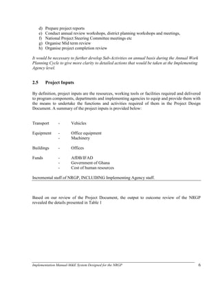Implementation Manual-M&E System Designed for the NRGP 6
d) Prepare project reports
e) Conduct annual review workshops, district planning workshops and meetings,
f) National Project Steering Committee meetings etc
g) Organise Mid term review
h) Organise project completion review
It would be necessary to further develop Sub-Activities on annual basis during the Annual Work
Planning Cycle to give more clarity to detailed actions that would be taken at the Implementing
Agency level.
2.5 Project Inputs
By definition, project inputs are the resources, working tools or facilities required and delivered
to program components, departments and implementing agencies to equip and provide them with
the means to undertake the functions and activities required of them in the Project Design
Document. A summary of the project inputs is provided below:
Transport - Vehicles
Equipment - Office equipment
- Machinery
Buildings - Offices
Funds - AfDB/IFAD
- Government of Ghana
- Cost of human resources
Incremental staff of NRGP, INCLUDING Implementing Agency staff.
Based on our review of the Project Document, the output to outcome review of the NRGP
revealed the details presented in Table 1
 