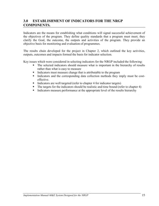 Implementation Manual-M&E System Designed for the NRGP 15
3.0 ESTABLISHMENT OF INDICATORS FOR THE NRGP
COMPONENTS.
Indicators are the means for establishing what conditions will signal successful achievement of
the objectives of the program. They define quality standards that a program must meet; they
clarify the Goal, the outcome, the outputs and activities of the program. They provide an
objective basis for monitoring and evaluation of programmes.
The results chain developed for the project in Chapter 2, which outlined the key activities,
outputs, outcomes and impacts formed the basis for indicator selection.
Key issues which were considered in selecting indicators for the NRGP included the following:
 The selected indicators should measure what is important in the hierarchy of results
rather than what is easy to measure
 Indicators must measure change that is attributable to the program
 Indicators and the corresponding data collection methods they imply must be cost-
effective.
 Indicators are well targeted (refer to chapter 4 for indicator targets)
 The targets for the indicators should be realistic and time bound (refer to chapter 4)
 Indicators measure performance at the appropriate level of the results hierarchy
 