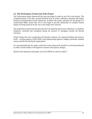 Implementation Manual-M&E System Designed for the NRGP 21
3.1. The Performance Framework of the Project
The Performance/results framework has been developed in order to give life to the project. The
completed matrix of the first, second and third level of results, indicators, baselines and targets
becomes the performance/results framework. It defines the results, and plans for the design of a
results-based M&E system that will in turn begin to provide information on whether interim
targets are being achieved on the way to the longer-term outcome.
The performance framework becomes the basis for planning and resource allocation. It should be
frequently consulted and considered during the process of managing towards the desired
outcomes.
Target setting took into consideration the baseline situation, the expected funding and resource
levels – existing capacity within MOFA and implementing agencies, budgets, personnel, funding
sources and the like during the target period.
It is recommended that the targets within the results framework should be reviewed periodically
to reflect current realities with regards to resource and capacity changes.
Details of the Indicators and targets set for the NRGP are shown in table 3.
 