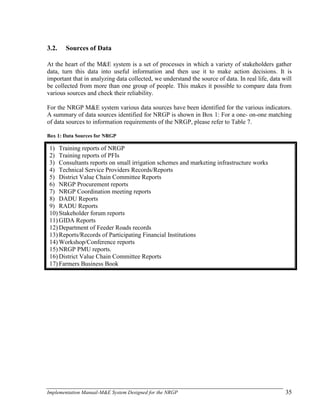 Implementation Manual-M&E System Designed for the NRGP 35
3.2. Sources of Data
At the heart of the M&E system is a set of processes in which a variety of stakeholders gather
data, turn this data into useful information and then use it to make action decisions. It is
important that in analyzing data collected, we understand the source of data. In real life, data will
be collected from more than one group of people. This makes it possible to compare data from
various sources and check their reliability.
For the NRGP M&E system various data sources have been identified for the various indicators.
A summary of data sources identified for NRGP is shown in Box 1: For a one- on-one matching
of data sources to information requirements of the NRGP, please refer to Table 7.
Box 1: Data Sources for NRGP
1) Training reports of NRGP
2) Training reports of PFIs
3) Consultants reports on small irrigation schemes and marketing infrastructure works
4) Technical Service Providers Records/Reports
5) District Value Chain Committee Reports
6) NRGP Procurement reports
7) NRGP Coordination meeting reports
8) DADU Reports
9) RADU Reports
10) Stakeholder forum reports
11) GIDA Reports
12) Department of Feeder Roads records
13) Reports/Records of Participating Financial Institutions
14) Workshop/Conference reports
15) NRGP PMU reports.
16) District Value Chain Committee Reports
17) Farmers Business Book
 