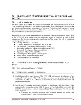 Implementation Manual-M&E System Designed for the NRGP 38
5.0 ORGANISATION AND IMPLEMENTATION OF THE NRGP M&E
SYSTEM
5.1. Levels of Monitoring
The M&E system of the NRGP is organized on the premise that management decisions taken as
close as possible to the activity motivates personnel, makes them react faster to changing needs
and situations and encourages economic use of resources. For this reason, it is crucial to ensure
that the level that records information should be able to use it. This will improve the chances that
the data will be collected carefully and put to use.
Monitoring of NRGP project activities would be conducted from the implementing agency level
to the PCU level. As a management tool, monitoring would be organized at each level of
management. The implementing agencies (stakeholders) of the project that will be conducting
monitoring activities are:
 Ministry of Food and Agriculture
 55 District Agricultural Development Units of MOFA
 4 Regional Agricultural Development Units of MOFA
 Association of Churches in Development Project (ACDEP)
 Netherlands Development Organisation (SNV)
 Department of Feeder Roads (DFR)
 Ghana Irrigation Development Authority (GIDA)
 District Value Chain Committees (DVCs)
 Participating Financial Institutions
5.2 Specification of Roles and responsibilities of various actors of the M&E
process
5.2.1 Roles and Responsibilities of PCU M&E
The PCU M&E will be responsible for the following:
1) Establishment of an M&E System: The PCU M&E will oversee development of an
integrated M&E system. This will include procedures and processes that will be
documented in either an M&E Manual or other format, to be used by all PCU staff and
program implementers.
2) Provide M&E Orientation and Capacity Building for Stakeholders: The M&E Unit will be
responsible for communicating the M&E System to all Key Stakeholders involved in the
NRGP to ensure there is a common understanding of the overall process. This will take the
following forms:
a. Reviewing and validating indicators, data collection methods and sources, and
timing/frequency of data collection and reporting;
 