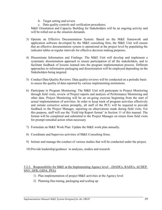 Implementation Manual-M&E System Designed for the NRGP 39
b. Target setting and review
c. Data quality controls and verification procedures;
M&E Orientation and Capacity Building for Stakeholders will be an ongoing activity and
will be rolled out as the situation demands.
3) Operate an Effective Documentation System: Based on the M&E framework and
application software developed by the M&E consulting firm, the M&E Unit will ensure
that an effective documentation system is operational at the project level by populating the
indicator tables at regular intervals for effective decision making purposes.
4) Disseminate Information and Findings: The M&E Unit will develop and implement a
systematic dissemination approach to ensure participation of all the stakeholders, and to
facilitate feedback of lessons learned into the program implementation process. Different
approaches to information packaging and dissemination will be employed depending on the
Stakeholders being targeted.
5) Conduct Data Quality Reviews: Data quality reviews will be conducted on a periodic basis
to assess the quality of data reported by various implementing institutions.
6) Participate in Program Monitoring: The M&E Unit will participate in Project Monitoring
through field visits, review of Project reports and analysis of Performance Monitoring and
other data. Project Monitoring will be an on-going exercise beginning from the start of
actual implementation of activities. In order to keep track of program activities effectively
and initiate corrective action promptly, all staff of the PCU will be required to provide
feedback to the Project Manager, reporting on observations made during field visits. For
this purpose, staff will use the ‗Field trip Report format‘ in Section 11 of this manual. The
format will be completed and submitted to the Project Manager on return from field visits
for prompt remedial action when necessary
7) Formulate an M&E Work Plan: Update the M&E work plan annually.
8) Coordinate and Supervise activities of M&E Consulting firms.
9) Initiate and manage the conduct of various studies that will be conducted under the project.
10) Provide leadership/guidance in analyses, studies and research
5.2.2. Responsibility for M&E at the Implementing Agency level – (DADUs, RADUs, ACDEP,
SNV, DFR, GIDA, PFIs)
1) Plan implementation of project M&E activities at the Agency level
2) Planning fine-tuning, packaging and scaling up
 