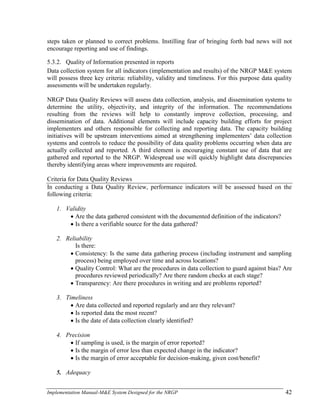 Implementation Manual-M&E System Designed for the NRGP 42
steps taken or planned to correct problems. Instilling fear of bringing forth bad news will not
encourage reporting and use of findings.
5.3.2. Quality of Information presented in reports
Data collection system for all indicators (implementation and results) of the NRGP M&E system
will possess three key criteria: reliability, validity and timeliness. For this purpose data quality
assessments will be undertaken regularly.
NRGP Data Quality Reviews will assess data collection, analysis, and dissemination systems to
determine the utility, objectivity, and integrity of the information. The recommendations
resulting from the reviews will help to constantly improve collection, processing, and
dissemination of data. Additional elements will include capacity building efforts for project
implementers and others responsible for collecting and reporting data. The capacity building
initiatives will be upstream interventions aimed at strengthening implementers‘ data collection
systems and controls to reduce the possibility of data quality problems occurring when data are
actually collected and reported. A third element is encouraging constant use of data that are
gathered and reported to the NRGP. Widespread use will quickly highlight data discrepancies
thereby identifying areas where improvements are required.
Criteria for Data Quality Reviews
In conducting a Data Quality Review, performance indicators will be assessed based on the
following criteria:
1. Validity
 Are the data gathered consistent with the documented definition of the indicators?
 Is there a verifiable source for the data gathered?
2. Reliability
Is there:
 Consistency: Is the same data gathering process (including instrument and sampling
process) being employed over time and across locations?
 Quality Control: What are the procedures in data collection to guard against bias? Are
procedures reviewed periodically? Are there random checks at each stage?
 Transparency: Are there procedures in writing and are problems reported?
3. Timeliness
 Are data collected and reported regularly and are they relevant?
 Is reported data the most recent?
 Is the date of data collection clearly identified?
4. Precision
 If sampling is used, is the margin of error reported?
 Is the margin of error less than expected change in the indicator?
 Is the margin of error acceptable for decision-making, given cost/benefit?
5. Adequacy
 