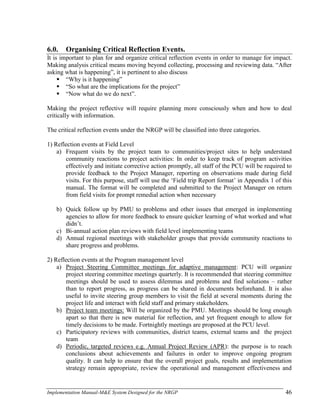 Implementation Manual-M&E System Designed for the NRGP 46
6.0. Organising Critical Reflection Events.
It is important to plan for and organize critical reflection events in order to manage for impact.
Making analysis critical means moving beyond collecting, processing and reviewing data. ―After
asking what is happening‖, it is pertinent to also discuss
 ―Why is it happening‖
 ―So what are the implications for the project‖
 ―Now what do we do next‖.
Making the project reflective will require planning more consciously when and how to deal
critically with information.
The critical reflection events under the NRGP will be classified into three categories.
1) Reflection events at Field Level
a) Frequent visits by the project team to communities/project sites to help understand
community reactions to project activities: In order to keep track of program activities
effectively and initiate corrective action promptly, all staff of the PCU will be required to
provide feedback to the Project Manager, reporting on observations made during field
visits. For this purpose, staff will use the ‗Field trip Report format‘ in Appendix 1 of this
manual. The format will be completed and submitted to the Project Manager on return
from field visits for prompt remedial action when necessary
b) Quick follow up by PMU to problems and other issues that emerged in implementing
agencies to allow for more feedback to ensure quicker learning of what worked and what
didn‘t.
c) Bi-annual action plan reviews with field level implementing teams
d) Annual regional meetings with stakeholder groups that provide community reactions to
share progress and problems.
2) Reflection events at the Program management level
a) Project Steering Committee meetings for adaptive management: PCU will organize
project steering committee meetings quarterly. It is recommended that steering committee
meetings should be used to assess dilemmas and problems and find solutions – rather
than to report progress, as progress can be shared in documents beforehand. It is also
useful to invite steering group members to visit the field at several moments during the
project life and interact with field staff and primary stakeholders.
b) Project team meetings: Will be organized by the PMU. Meetings should be long enough
apart so that there is new material for reflection, and yet frequent enough to allow for
timely decisions to be made. Fortnightly meetings are proposed at the PCU level.
c) Participatory reviews with communities, district teams, external teams and the project
team
d) Periodic, targeted reviews e.g. Annual Project Review (APR): the purpose is to reach
conclusions about achievements and failures in order to improve ongoing program
quality. It can help to ensure that the overall project goals, results and implementation
strategy remain appropriate, review the operational and management effectiveness and
 