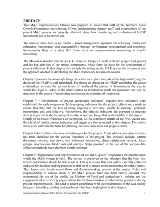 Implementation Manual-M&E System Designed for the NRGP 1
PREFACE
This M&E implementation Manual was prepared to ensure that staff of the Northern Rural
Growth Programme, participating MDAs, Implementing Agency staff, and stakeholders of the
project M&E process are properly informed about how monitoring and evaluation of NRGP
investments are to be carried out.
The manual relies heavily on results – based management approach for achieving results and
enhancing transparency and accountability through performance measurement and reporting.
Subsequently there is a clear shift from focus on implementation monitoring to results
monitoring.
The Manual is divided into eleven (11) chapters. Chapter 1 deals with the project background
and the key activities of the project components, which form the basis for the development of
project indicators. In this chapter the rationale for setting up the M&E system for the project and
the approach adopted in developing the M&E framework are also articulated.
Chapter 2 presents the theory of change, in which an explicit analysis of the logic underlying the
design of the NRGP is well articulated. The theory of change of the NRGP establishes the causal
relationships between the various levels of results of the project. It demonstrates the way in
which this logic is linked to the identification of information needs for indicators that will be
measured in the course of monitoring and evaluation activities of the project.
Chapter 3 ― Development of project component indicators‖ explains how indicators were
established for each component. In developing indicators for the project, efforts were made to
ensure that they met the test of being objectively verifiable, simple to measure, practical,
independent and cost effective. Furthermore, the selected indicators are expected to measure
what is important in the hierarchy of results, as well as change that is attributable to the project
Details of the results framework of the project, i.e. the completed matrix of the first, second and
third level of results, project indicators and targets are also presented in this chapter. The results
framework will form the basis for planning, resource allocation and project control.
Chapter 4 details data collection methodologies for the project. A mix of data collection methods
has been identified for the various indicators of the project. The methods include: written
document reviews, interviews, key informant interviews, client satisfaction surveys, focus
groups, observations, field visits and surveys. Steps involved in the use of the various data
collection methods have also been clearly outlined.
Chapter 5 ―Organization and Implementation of the M&E system‖ emphasizes the premise upon
which the M&E system is built. The system is anchored on the principle that the level that
records information should be able to use it. This is to ensure that data will be carefully collected
and used for decision-making purposes at that level to ensure action monitoring for effectiveness.
The chapter also details report flows and decision-making process at the project. Roles and
responsibilities of various actors of the M&E process have also been clearly outlined. We
recommend the use of the media, the Ministry of Food and Agriculture‘s website and the
engagement of civil society organizations for the dissemination of information generated during
project implementation. The need to ensure compliance with the requirements of the data quality
triangle – reliability, validity and timeliness – has been highlighted in this chapter.
 