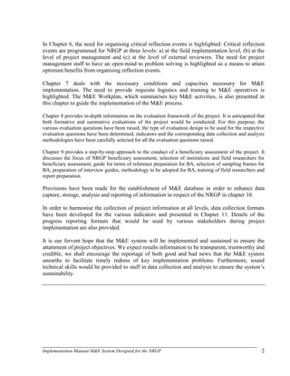 Implementation Manual-M&E System Designed for the NRGP 2
In Chapter 6, the need for organising critical reflection events is highlighted. Critical reflection
events are programmed for NRGP at three levels: a) at the field implementation level, (b) at the
level of project management and (c) at the level of external reviewers. The need for project
management staff to have an open-mind to problem solving is highlighted as a means to attain
optimum benefits from organising reflection events.
Chapter 7 deals with the necessary conditions and capacities necessary for M&E
implementation. The need to provide requisite logistics and training to M&E operatives is
highlighted. The M&E Workplan, which summarises key M&E activities, is also presented in
this chapter to guide the implementation of the M&E process.
Chapter 8 provides in-depth information on the evaluation framework of the project. It is anticipated that
both formative and summative evaluations of the project would be conducted. For this purpose, the
various evaluation questions have been raised, the type of evaluation design to be used for the respective
evaluation questions have been determined, indicators and the corresponding data collection and analysis
methodologies have been carefully selected for all the evaluation questions raised.
Chapter 9 provides a step-by-step approach to the conduct of a beneficiary assessment of the project. It
discusses the focus of NRGP beneficiary assessment, selection of institutions and field researchers for
beneficiary assessment, guide for terms of reference preparation for BA, selection of sampling frames for
BA, preparation of interview guides, methodology to be adopted for BA, training of field researchers and
report preparation.
Provisions have been made for the establishment of M&E database in order to enhance data
capture, storage, analysis and reporting of information in respect of the NRGP in chapter 10.
In order to harmonise the collection of project information at all levels, data collection formats
have been developed for the various indicators and presented in Chapter 11. Details of the
progress reporting formats that would be used by various stakeholders during project
implementation are also provided.
It is our fervent hope that the M&E system will be implemented and sustained to ensure the
attainment of project objectives. We expect results information to be transparent, trustworthy and
credible; we shall encourage the reportage of both good and bad news that the M&E system
unearths to facilitate timely redress of key implementation problems. Furthermore, sound
technical skills would be provided to staff in data collection and analysis to ensure the system‘s
sustainability.
 