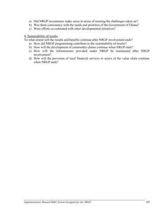 Implementation Manual-M&E System Designed for the NRGP 65
a) Did NRGP investments make sense in terms of meeting the challenges taken on?
b) Was there consistency with the needs and priorities of the Government of Ghana?
c) Were efforts co-ordinated with other developmental initiatives?
4. Sustainability of results
To what extent will the results and benefits continue after NRGP involvement ends?
a) How did NRGP programming contribute to the sustainability of results?
b) How will the development of commodity chains continue when NRGP ends?
c) How will the infrastructure provided under NRGP be maintained after NRGP
involvement?
d) How will the provision of rural financial services to actors of the value chain continue
when NRGP ends?
 