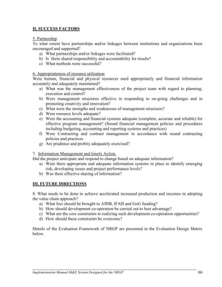 Implementation Manual-M&E System Designed for the NRGP 66
II. SUCCESS FACTORS
5. Partnership
To what extent have partnerships and/or linkages between institutions and organizations been
encouraged and supported?
a) What partnerships and/or linkages were facilitated?
b) Is `there shared responsibility and accountability for results?
c) What methods were successful?
6. Appropriateness of resource utilisation
Were human, financial and physical resources used appropriately and financial information
accurately and adequately maintained?
a) What was the management effectiveness of the project team with regard to planning,
execution and control?
b) Were management structures effective in responding to on-going challenges and in
promoting creativity and innovation?
c) What were the strengths and weaknesses of management structures?
d) Were resource levels adequate?
e) Were the accounting and financial systems adequate (complete, accurate and reliable) for
effective program management? (Sound financial management policies and procedures
including budgeting, accounting and reporting systems and practices)
f) Were Contracting and contract management in accordance with sound contracting
policies and practices
g) Are prudence and probity adequately exercised?
7. Information Management and timely Action.
Did the project anticipate and respond to change based on adequate information?
a) Were there appropriate and adequate information systems in place to identify emerging
risk, developing issues and project performance levels?
b) Was there effective sharing of information?
III. FUTURE DIRECTIONS
8. What needs to be done to achieve accelerated increased production and incomes in adopting
the value chain approach?
a) What foci should be brought to AfDB, IFAD and GoG funding?
b) How should development co-operation be carried out to best advantage?
c) What are the core constraints to realizing such development co-operation opportunities?
d) How should these constraints be overcome?
Details of the Evaluation Framework of NRGP are presented in the Evaluation Design Matrix
below.
 