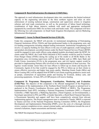 Implementation Manual-M&E System Designed for the NRGP 2
Component B: Rural Infrastructure Development (US$69.54m) :
The approach to rural infrastructure development takes into consideration the limited technical
capacity in the engineering sub-sector in the three northern regions and relies on strict
enforcement of existing technical design, construction and supervision criteria in irrigation
schemes and rural roads construction, as well as, the promotion of labour based technology
(combination of high labour intensive methods with small and appropriate mechanised
equipment) by construction SMEs for on-farm work and feeder roads. This component will have
the following two sub-components: (i) Small Scale Irrigation Development; and (ii) Marketing
Infrastructure Development.
Component C: Access To Rural Financial Services (US$1.10):
Under this component, the NRGP will provide: (i) institutional strengthening of Participating
Financial Institutions (PFIs), FNGOs and Inter-professional bodies in the programme area; and
(ii) funding arrangements including adapted lending instruments. Institutional strengthening will
involve: (i) capacity building for loan officers in the area of credit appraisal, credit management
and products development; accredited trainers under the Rural Financial Services Project (RFSP)
would be engaged to train credit officers using adapted modules developed under the RFSP; for
clients under the NRGP, the Credit With Education (CWE) module would be used by Freedom
From Hunger Ghana (FFHG) during the scaling up of the model to all RCBs Banks in the
programme area; (ii) training supervisory staff of Apex Bodies such as ARB, Apex Bank and
Credit Unions Association (CUA) in the programme area; and (iii) logistic support would be
provided to Implementing Partners (IPs) involved in the implementation of these activities. The
logistics would include: motor bikes for loan officers to follow-up on clients and bicycles for
Community Agents (CAs) that would be engaged by the PFIs to follow-up on their clients to
ensure effective recoveries and higher loan assets quality. Matching Grants Funds (MGs) and
Micro Leasing (ML) will be adapted from RTIMP to suit clients acquiring productive assets such
as pumps, construction of aquaculture ponds and housing for livestock, donkey carts, and
processing equipments. At least, 80% of CBP projects will receive funding.
Component D: Programme Management, Coordination, Monitoring and Evaluation
(US$4.79m): The objective of this component is the efficient management of the Programme.
Coordination of the implementation of the Northern Rural Growth Program at national level is
anchored in the Projects Coordination Division under PPMED of MOFA. The Programme
Implementation Team (PIT), including a National Programme Coordinator (NPC), a Financial
Controller, a M&E Specialist, a Marketing Specialist, a Rural Engineer, an Environmentalist, a
Sociologist specialized in POs and IPBs, a Gender Specialist, a Rural Rural Financial Specialist,
a Procurement Specialist and support staff have been competitively selected from relevant
implementing agencies. The Project management team is stationed in Tamale. NRGP is expected
to finance activities of the National Programme Steering Committee (NPSC), the Programme
Development and Implementation Partnership (PDIP), cover the costs of a thorough mid-term
review, a project completion review, annual external audits, and contributions towards the cost of
external evaluations, impact assessments and thematic studies.
The NRGP Development Process is presented in Fig.1
 