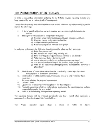 Implementation Manual-M&E System Designed for the NRGP 82
11.0 PROGRESS REPORTING FORMATS
In order to standardize information gathering for the NRGP, progress-reporting formats have
been prepared for use at various levels of management.
The outline of quarterly and annual reports which will be submitted by Implementing Agencies
include the following:
i. A list of specific objectives and activities that were to be accomplished during the
quarter
ii. The degree to which each was completed with figures
a) Compare actual performance against targets on component basis
b) Compare current performance to baseline
c) Analyze trends in performance
d) Carry out comparison between sites/ groups
In analyzing performance the following Questions must be asked and duly answered.
a) Is the Program on track?
b) Did we meet our target? Why and why not?
c) How does the period‘s performance compare to last periods?
d) What happened that we did not expect?
e) Are new targets needed or do we have to review the target?
f) Are we adequately reaching all the required target groups/ sites?
g) What are the weaknesses of the programme that need to be improved or
phased out?
iii. Identification of obstacles or constraints that explain why certain objectives were
not completed as planned (if applicable)
iv. Identification of additional resources, training etc needed to help overcome these
constraints
v. Recommendations for program improvement
vi. Lessons Learnt
vii. Updated list of objectives /activities planned for the next period
viii. Financial accounting: what was budgeted and spent during the reporting period and any
proposed changes for the next period
ix. Items to be followed up during the next reporting period.
The reporting formats will be reviewed periodically and fine – tuned when necessary to
continuously reflect the views of M&E stakeholders.
The Project Indicator report sheet is shown in Table 16 below.
 