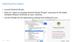 • Launch Android Studio.
• Click on “Open an existing Android Studio Project” and point to the folder
(Chatbot-Watson-Andr...