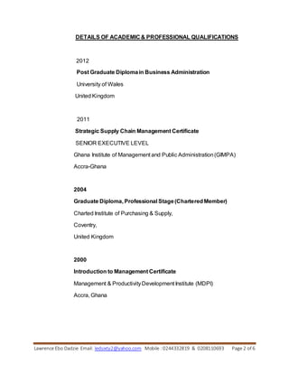 Lawrence Ebo Dadzie Email: ledsixty2@yahoo.com Mobile : 0244332819 & 0208110693 Page 2 of 6
DETAILS OF ACADEMIC & PROFESSIONAL QUALIFICATIONS
2012
Post Graduate Diplomain Business Administration
University of Wales
United Kingdom
2011
Strategic Supply Chain Management Certificate
SENIOR EXECUTIVE LEVEL
Ghana Institute of Management and Public Administration(GIMPA)
Accra-Ghana
2004
Graduate Diploma, Professional Stage(CharteredMember)
Charted Institute of Purchasing & Supply,
Coventry,
United Kingdom
2000
Introduction to Management Certificate
Management & ProductivityDevelopment Institute (MDPI)
Accra, Ghana
 