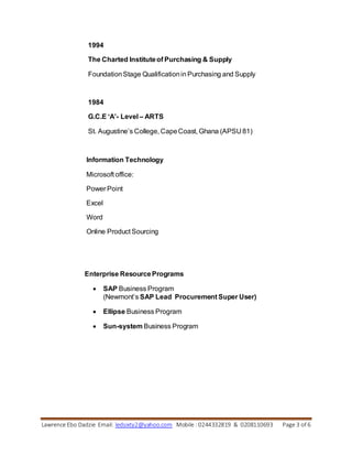 Lawrence Ebo Dadzie Email: ledsixty2@yahoo.com Mobile : 0244332819 & 0208110693 Page 3 of 6
1994
The Charted Instituteof Purchasing & Supply
FoundationStage Qualificationin Purchasing and Supply
1984
G.C.E ‘A’- Level – ARTS
St. Augustine’s College, CapeCoast, Ghana (APSU 81)
Information Technology
Microsoft office:
Power Point
Excel
Word
Online Product Sourcing
Enterprise ResourcePrograms
 SAP Business Program
(Newmont’s SAP Lead Procurement Super User)
 Ellipse Business Program
 Sun-system Business Program
 