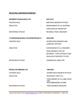 Lawrence Ebo Dadzie Email: ledsixty2@yahoo.com Mobile : 0244332819 & 0208110693 Page 5 of 6
INDUSTRIAL WORKING EXPERIENCE
NEWMONT GHANA GOLD LTD - 2007-2013
POSITON HELD - SNR PROCUREMENTOFFICER
OBJECTIVE - MANAGEMENTOF ALL MATERIAL
PURCHASES & TRANSPORT
REPORTING OFFICER - REGIONAL PROC. MANAGER
LYCOPODIUM GHANA LTD (EPCM PROJECT) - 2004-2006
POSITION HELD - SENIOR PROCUREMENTAND
LOGISTICS OFFICER
OBJECTIVE - SUPERVISION OF ALL ONSHORE
PROCUREMENTFOR THE
NEWMONT AHAFO PROJECTAND
HAULAGE OF IMPORTS TO SITE
REPORTING OFFICER - COMMERCIAL DIRECTOR
RESOLUTE AMANSIELTD - 1996-2003
POSITION HELD - SENIOR PROCUREMENTOFFICER
OBJECTIVE - INVENTORY FIRST FILL,
PROCUREMNTOF ALL MINE GEAR
AND
DECOMMISSIOING OF MINE
REPORTING OFFICER - PROCUREMENTMANAGER
 