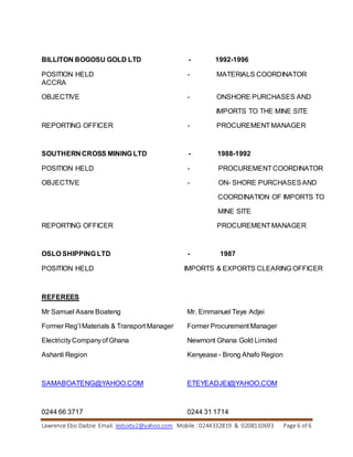 Lawrence Ebo Dadzie Email: ledsixty2@yahoo.com Mobile : 0244332819 & 0208110693 Page 6 of 6
BILLITON BOGOSU GOLD LTD - 1992-1996
POSITION HELD - MATERIALS COORDINATOR
ACCRA
OBJECTIVE - ONSHORE PURCHASES AND
IMPORTS TO THE MINE SITE
REPORTING OFFICER - PROCUREMENTMANAGER
SOUTHERN CROSS MINING LTD - 1988-1992
POSITION HELD - PROCUREMENTCOORDINATOR
OBJECTIVE - ON- SHORE PURCHASESAND
COORDINATION OF IMPORTS TO
MINE SITE
REPORTING OFFICER PROCUREMENTMANAGER
OSLO SHIPPING LTD - 1987
POSITION HELD IMPORTS & EXPORTS CLEARING OFFICER
REFEREES
Mr Samuel Asare Boateng Mr. Emmanuel Teye Adjei
Former Reg’l Materials & Transport Manager Former Procurement Manager
ElectricityCompanyof Ghana Newmont Ghana Gold Limited
Ashanti Region Kenyease - Brong Ahafo Region
SAMABOATENG@YAHOO.COM ETEYEADJEI@YAHOO.COM
0244 66 3717 0244 31 1714
 
