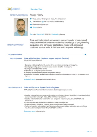Curriculum Vitae
© European Union, 2002-2015 | europass.cedefop.europa.eu Page 1 / 3
PERSONAL INFORMATION Khaled Riachy
Ghazi Jabbour Building, main street , Ain Alak,Lebanon
+9614986102 +96170734393/+243900100606
khaled.riachy@gmail.com
Skype:k.riachy
Sex male | Date of birth 18/09/1991 | Nationality Lebanese
WORK EXPERIENCE
PERSONAL STATEMENT
I’m a well determined person who can work under pressure and
meet deadlines on time with extensive knowledge of programming
languages and computer applications mixed with sales and
customer service skills. A fast learner to any new technology.
25/07/2015-present Value added services / business support engineer.(full-time)
Africell DRC (www.africell.cd).
▪ Designing and building front ends, back ends for several services(using vb.net,sql,php).
▪ Developing a multipurpose central web portal used by all staff in the company.
▪ Building automated statistics reports.
▪ Operating on sql, Mysql, Sybase databases.
▪ Designing several monitoring agents using sql and vbscript.
▪ Establishing connection between various apps and services and our telecom nodes (HLR, intelligent node
“IN”…).
Business or sector Mobile telecommunication sector.
17/02/2014-18/07/2015 Sales and Technical Support Service Engineer
PRAUCS (Process Automation Communications Systems), (www.praucs.com)
▪ Installing industrial lubrication systems with central control units on several production line machines for food
companies in KSAincluding Al Rabie, BINZ CORO and SADAFCO.
▪ Installing industrial lubrication systems for food companies in Germany including GROPPER and
REFRESCO
▪ Conducting sales and provide technical solutions in the automation field
▪ Acquiring constant experience in various development tools and sales processes.
▪ Performed a six-day technical training in Nuremberg, Germany on subject automation and control parts
including sales meetings and attending the SPS Drives Show.
Business or sector industrial sector.
 