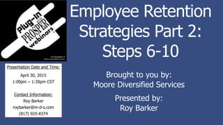 Employee Retention
Strategies Part 2:
Steps 6-10
Brought to you by:
Moore Diversified Services
Presented by:
Roy Barker
Presentation Date and Time:
April 30, 2015
1:00pm – 1:30pm CST
Contact Information:
Roy Barker
roybarker@m-d-s.com
(817) 925-8374
 