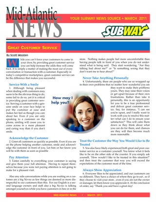 YOUR SUBWAY NEWS SOURCE • MARCH 2011
GREAT CUSTOMER SERVICE
NEWS
Mid-Atlantic
Mid-Atlantic News • March 2011
W
hile you can’t force your customers to come in
your door, by providing great customer service
you can help increase the odds they will come
back. It is simply a matter of making the most out of every
conversation or transaction with a customer. Especially in
today’s competitive marketplace, great customer service can
be the difference that makes you successful.
Service With a Smile
1. Although being pleasant
when dealing with customers may
seem to be the obvious thing to do,
some fail to do so, yet it is critical
in providing great customer serv-
ice. Serving a customer with a gen-
uine smile on your face helps to
put the customer at ease and
makes her feel as though you care
about her. Even if you are only
speaking to a customer on the
phone, smiling will cause you to
come across in a more pleasant
and caring way than if you don't
smile.
Acknowledge the Customer
2. Greet all customers as quickly as possible. Even if you are
on the phone helping another customer, smile and acknowl-
edge the customer in front of you. Let him or her know you
will be with them as soon as possible
Pay Attention
3. Listen carefully to everything your customer is saying
and give them your full attention. Having to repeat them-
selves because you were not paying attention is not going to
make for a pleasant visit.
Also any side conversations while you are waiting on a cus-
tomer are a big No-no as few things are deemed as more dis-
respectful to our customers than this. For our English is a sec-
ond language owners and staff also a big No-no is talking
amongst yourselves while you have customers in line or in the
store. Nothing makes people feel more uncomfortable than
having people talk in front of you when you do not under-
stand what is being said. They start wondering, “Are they
talking bad about me?” or “Is something wrong that they
don’t want me to hear about?”
Never Take Anything Personally
4. Unfortunately, there are people who are so wrapped up
in their own problems that no matter how wonderful you are
they want to make their problems
yours. They may raise their voices
or get upset because of their own
frustrations. Rather than take it
personally, this is an opportunity
for you to be a true professional
and deliver great customer serv-
ice. Say, for instance, "I can see
you're upset, and I really want to
work with you to resolve this mat-
ter--what can I do to ensure your
satisfaction?" This will calm them
down as they think about what
you can do for them, and chances
are they will then become much
more reasonable.
Treat the Customer the Way You Would Like to Be
Treated
5. You also have likely experienced both great and poor cus-
tomer service as a customer yourself. You know what it feels
like to be on the other side of the counter. If you simply ask
yourself, "How would I like to be treated in this situation?"
and then treat the customer that way you will exceed the
expectations of the customer most of the time.
Always Show Appreciation
6. Everyone likes to be appreciated, and our customers are
no different. They have a choice of where they go to eat , so if
they choose to visit your store , even if you are not the owner
or manager, let them know you appreciate it. At the conclusion
of order, say "Thank you and have a great day!
By Scott Wooten
 